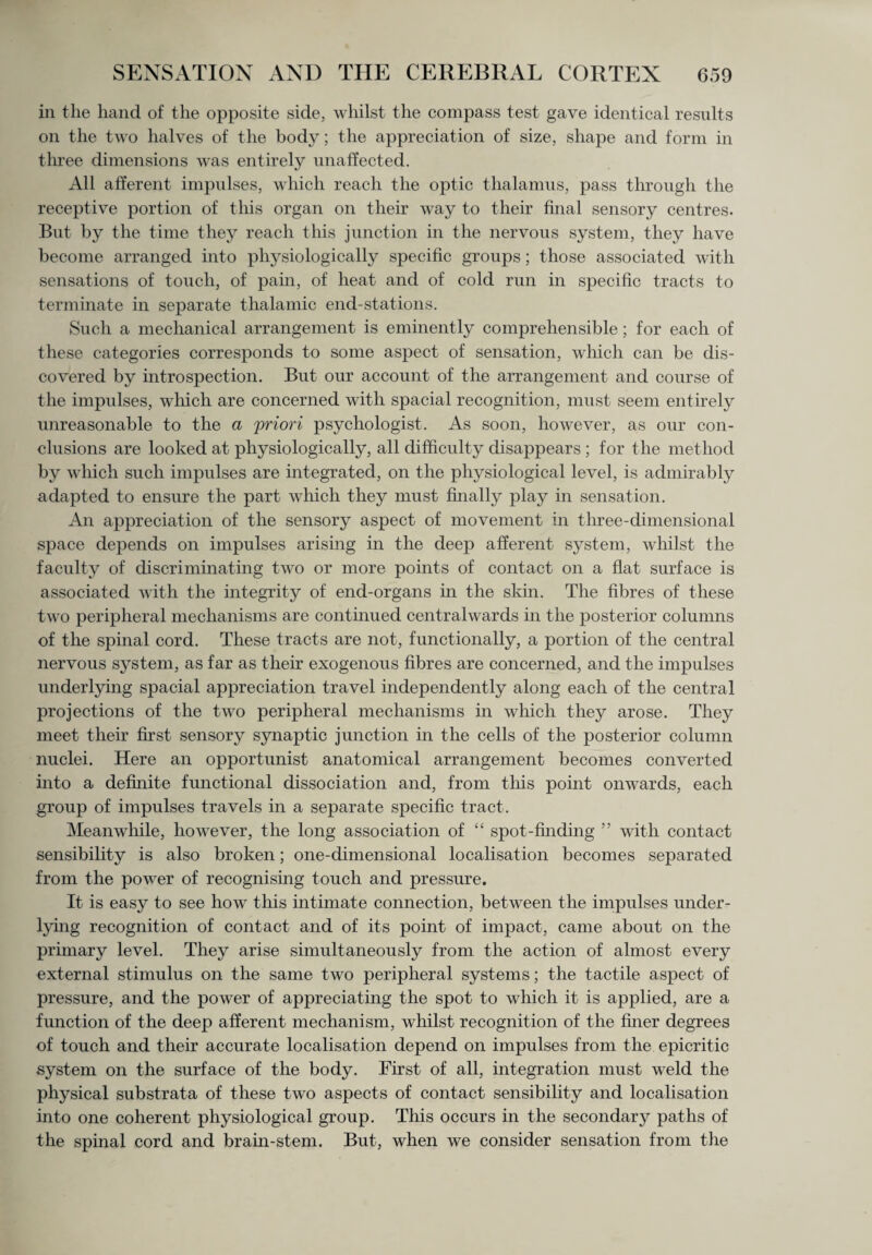 in the hand of the opposite side, whilst the compass test gave identical results on the two halves of the body; the appreciation of size, shape and form in three dimensions was entirely unaffected. All afferent impulses, which reach the optic thalamus, pass through the receptive portion of this organ on their way to their final sensory centres. But by the time they reach this junction in the nervous system, they have become arranged into physiologically specific groups; those associated with sensations of touch, of pain, of heat and of cold run in specific tracts to terminate in separate thalamic end-stations. Such a mechanical arrangement is eminently comprehensible; for each of these categories corresponds to some aspect of sensation, which can be dis¬ covered by introspection. But our account of the arrangement and course of the impulses, which are concerned with spacial recognition, must seem entirely unreasonable to the a 'priori psychologist. As soon, however, as our con¬ clusions are looked at physiologically, all difficulty disappears ; for the method by which such impulses are integrated, on the physiological level, is admirably adapted to ensure the part which they must finally play in sensation. An appreciation of the sensory aspect of movement in three-dimensional space depends on impulses arising in the deep afferent system, whilst the faculty of discriminating two or more points of contact on a flat surface is associated with the integrity of end-organs in the skin. The fibres of these two peripheral mechanisms are continued centralwards in the posterior columns of the spinal cord. These tracts are not, functionally, a portion of the central nervous system, as far as their exogenous fibres are concerned, and the impulses underlying spacial appreciation travel independently along each of the central projections of the two peripheral mechanisms in which they arose. They meet their first sensory synaptic junction in the cells of the posterior column nuclei. Here an opportunist anatomical arrangement becomes converted into a definite functional dissociation and, from tins point onwards, each group of impulses travels in a separate specific tract. Meanwhile, however, the long association of “ spot-finding ” with contact sensibility is also broken; one-dimensional localisation becomes separated from the power of recognising touch and pressure. It is easy to see how this intimate connection, between the impulses under¬ lying recognition of contact and of its point of impact, came about on the primary level. They arise simultaneously from the action of almost every external stimulus on the same two peripheral systems; the tactile aspect of pressure, and the power of appreciating the spot to which it is applied, are a function of the deep afferent mechanism, whilst recognition of the finer degrees of touch and their accurate localisation depend on impulses from the epicritic system on the surface of the body. First of all, integration must weld the physical substrata of these two aspects of contact sensibility and localisation into one coherent physiological group. This occurs in the secondarj7 paths of the spinal cord and brain-stem. But, when we consider sensation from the