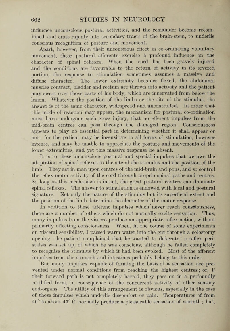 influence unconscious postural activities, and the remainder become recom¬ bined and cross rapidly into secondary tracts of the brain-stem, to underlie conscious recognition of posture and movement. Apart, however, from their unconscious effect in co-ordinating voluntary movement, these postural afferents exercise a profound influence on the character of spinal reflexes. When the cord has been gravely injured and the conditions are favourable to the return of activity in its severed portion, the response to stimulation sometimes assumes a massive and diffuse character. The lower extremity becomes flexed, the abdominal muscles contract, bladder and rectum are thrown into activity and the patient may sweat over those parts of his body, which are innervated from below the lesion. Whatever the position of the limbs or the site of the stimulus, the answer is of the same character, widespread and uncontrolled. In order that this mode of reaction may appear, the mechanism for postural co-ordination must have undergone such gross injury, that no efferent impulses from the mid-brain centres can pass through the damaged region. Consciousness appears to play no essential part in determining whether it shall appear or not; for the patient may be insensitive to all forms of stimulation, however intense, and may be unable to appreciate the posture and movements of the lower extremities, and yet this massive response be absent. It is to these unconscious postural and spacial impulses that we owe the adaptation of spinal reflexes to the site of the stimulus and the position of the limb. They act in man upon centres of the mid-brain and pons, and so control the reflex motor activity of the cord through proprio-spinal paths and centres. So long as this mechanism is intact, the great postural centres can dominate spinal reflexes. The answer to stimulation is endowed with local and postural signature. Not only the nature of the stimulus but its superficial extent and the position of the limb determine the character of the motor response. In addition to these afferent impulses which never reach consciousness, there are a number of others which do not normally excite sensation. Thus, many impulses from the viscera produce an appropriate reflex action, without primarily affecting consciousness. When, in the course of some experiments on visceral sensibility, I passed warm water into the gut through a colostomy opening, the patient complained that he wanted to defsecate; a reflex peri¬ stalsis was set up, of which he was conscious, although he failed completely to recognise the stimulus by which it had been evoked. Most of the afferent impulses from the stomach and intestines probably belong to this order. But many impulses capable of forming the basis of a sensation are pre¬ vented under normal conditions from reaching the highest centres; or, if their forward path is not completely barred, they pass on in a profoundly modified form, in consequence of the concurrent activity of other sensory end-organs. The utility of this arrangement is obvious, especially in the case of those impulses which underlie discomfort or pain. Temperatures of from 40° to about 45° C. normally produce a pleasurable sensation of warmth; but,
