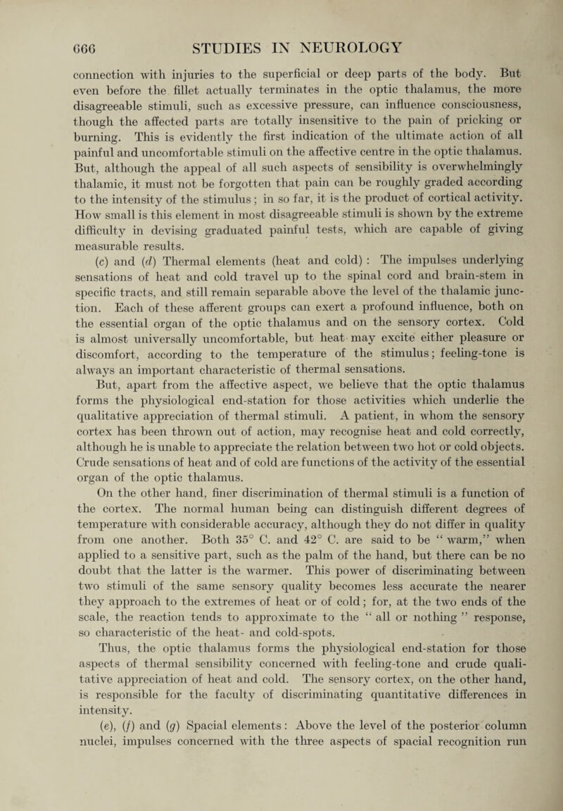 connection with injuries to the superficial or deep parts of the body. But even before the fillet actually terminates in the optic thalamus, the more disagreeable stimuli, such as excessive pressure, can influence consciousness, though the affected parts are totally insensitive to the pain of pricking or burning. This is evidently the first indication of the ultimate action of all painful and uncomfortable stimuli on the affective centre in the optic thalamus. But, although the appeal of all such aspects of sensibility is overwhelmingly thalamic, it must not be forgotten that pain can be roughly graded according to the intensity of the stimulus; in so far, it is the product of cortical activity. How small is this element in most disagreeable stimuli is shown by the extreme difficulty in devising graduated painful tests, winch are capable of giving measurable results. (c) and (d) Thermal elements (heat and cold) : The impulses underlying sensations of heat and cold travel up to the spinal cord and brain-stem in specific tracts, and still remain separable above the level of the thalamic junc¬ tion. Each of these afferent groups can exert a profound influence, both on the essential organ of the optic thalamus and on the sensory cortex. Cold is almost universally uncomfortable, but heat may excite either pleasure or discomfort, according to the temperature of the stimulus; feeling-tone is always an important characteristic of thermal sensations. But, apart from the affective aspect, we believe that the optic thalamus forms the physiological end-station for those activities which underlie the qualitative appreciation of thermal stimuli. A patient, in whom the sensory cortex has been thrown out of action, may recognise heat and cold correctly, although he is unable to appreciate the relation between two hot or cold objects. Crude sensations of heat and of cold are functions of the activity of the essential organ of the optic thalamus. On the other hand, finer discrimination of thermal stimuli is a function of the cortex. The normal human being can distinguish different degrees of temperature with considerable accuracy, although they do not differ in quality from one another. Both 35° C. and 42° C. are said to be “ warm,” when applied to a sensitive part, such as the palm of the hand, but there can be no doubt that the latter is the warmer. Tins power of discriminating between two stimuli of the same sensory quality becomes less accurate the nearer they approach to the extremes of heat or of cold; for, at the two ends of the scale, the reaction tends to approximate to the “ all or nothing ” response, so characteristic of the heat- and cold-spots. Thus, the optic thalamus forms the physiological end-station for those aspects of thermal sensibility concerned with feeling-tone and crude quali¬ tative appreciation of heat and cold. The sensory cortex, on the other hand, is responsible for the faculty of discriminating quantitative differences in intensity. (e), (/) and (g) Spacial elements : Above the level of the posterioi column nuclei, impulses concerned with the three aspects of spacial recognition run