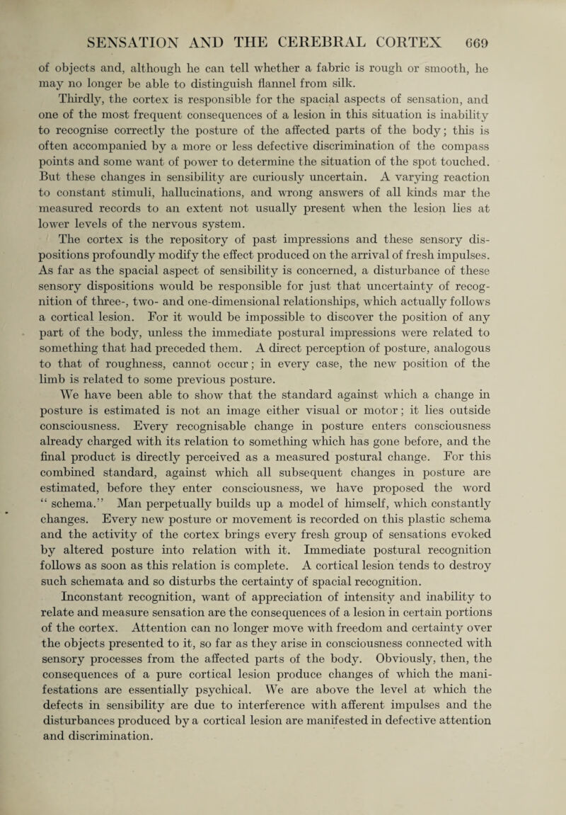 of objects and, although he can tell whether a fabric is rough or smooth, he may no longer be able to distinguish flannel from silk. Thirdly, the cortex is responsible for the spacial aspects of sensation, and one of the most frequent consequences of a lesion in this situation is inability to recognise correctly the posture of the affected parts of the body; this is often accompanied by a more or less defective discrimination of the compass points and some want of power to determine the situation of the spot touched. But these changes in sensibility are curiously uncertain. A varying reaction to constant stimuli, hallucinations, and wrong answers of all kinds mar the measured records to an extent not usually present when the lesion lies at lower levels of the nervous system. The cortex is the repository of past impressions and these sensory dis¬ positions profoundly modify the effect produced on the arrival of fresh impulses. As far as the spacial aspect of sensibility is concerned, a disturbance of these sensory dispositions would be responsible for just that uncertainty of recog¬ nition of three-, two- and one-dimensional relationships, which actually follows a cortical lesion. For it would be impossible to discover the position of any part of the body, unless the immediate postural impressions were related to something that had preceded them. A direct perception of posture, analogous to that of roughness, cannot occur; in every case, the new position of the limb is related to some previous posture. We have been able to show that the standard against which a change in posture is estimated is not an image either visual or motor; it lies outside consciousness. Every recognisable change hi posture enters consciousness already charged with its relation to something which has gone before, and the final product is directly perceived as a measured postural change. For this combined standard, against which all subsequent changes in posture are estimated, before they enter consciousness, we have proposed the word “ schema.” Man perpetually builds up a model of himself, which constantly changes. Every new posture or movement is recorded on this plastic schema and the activity of the cortex brings every fresh group of sensations evoked by altered posture into relation with it. Immediate postural recognition follows as soon as this relation is complete. A cortical lesion tends to destroy such schemata and so disturbs the certainty of spacial recognition. Inconstant recognition, want of appreciation of intensity and inability to relate and measure sensation are the consequences of a lesion in certain portions of the cortex. Attention can no longer move with freedom and certainty over the objects presented to it, so far as they arise in consciousness connected with sensory processes from the affected parts of the body. Obviously, then, the consequences of a pure cortical lesion produce changes of which the mani¬ festations are essentially psychical. We are above the level at which the defects in sensibility are due to interference with afferent impulses and the disturbances produced by a cortical lesion are manifested in defective attention and discrimination.