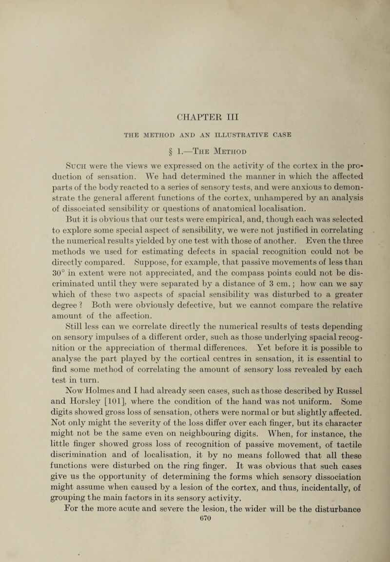 CHAPTER III THE METHOD AND AN ILLUSTRATIVE CASE § 1.—The Method Such were the views we expressed on the activity of the cortex in the pro¬ duction of sensation. We had determined the manner in which the affected parts of the body reacted to a series of sensory tests, and were anxious to demon¬ strate the general afferent functions of the cortex, unhampered by an analysis of dissociated sensibility or questions of anatomical localisation. But it is obvious that our tests were empirical, and, though each was selected to explore some special aspect of sensibility, we were not justified in correlating the numerical results yielded by one test with those of another. Even the three methods we used for estimating defects in spacial recognition could not be directly compared. Suppose, for example, that passive movements of less than 30° in extent were not appreciated, and the compass points could not be dis¬ criminated until they were separated by a distance of 3 cm.; how can we say which of these two aspects of spacial sensibility was disturbed to a greater degree ? Both were obviously defective, but we cannot compare the relative amount of the affection. Still less can we correlate directly the numerical results of tests depen ding on sensory impulses of a different order, such as those underlying spacial recog¬ nition or the appreciation of thermal differences. Yet before it is possible to analyse the part played by the cortical centres in sensation, it is essential to find some method of correlating the amount of sensory loss revealed by each test in turn. Now Holmes and I had already seen cases, such as those described by Russel and Horsley [101], where the condition of the hand was not uniform. Some digits showed gross loss of sensation, others were normal or but slightly affected. Not only might the severity of the loss differ over each finger, but its character might not be the same even on neighbouring digits. When, for instance, the little finger showed gross loss of recognition of passive movement, of tactile discrimination and of localisation, it by no means followed that all these functions were disturbed on the ring finger. It was obvious that such cases give us the opportunity of determining the forms which sensory dissociation might assume when caused by a lesion of the cortex, and thus, incidentally, of grouping the main factors in its sensory activity. Eor the more acute and severe the lesion, the wider will be the disturbance
