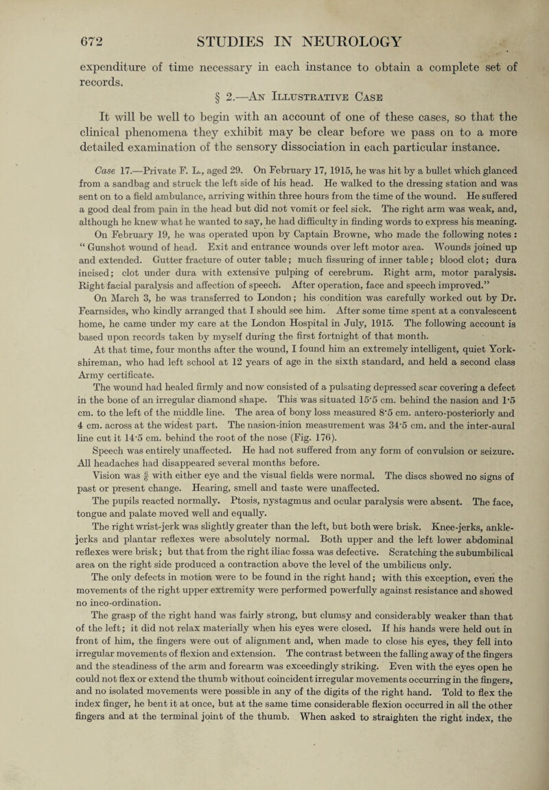 expenditure of time necessary in each instance to obtain a complete set of records. § 2.—An Illustrative Case It will be well to begin with an account of one of these cases, so that the clinical phenomena they exhibit may be clear before we pass on to a more detailed examination of the sensory dissociation in each particular instance. Case 17.—Private F. L., aged 29. On February 17, 1915, he was hit by a bullet which glanced from a sandbag and struck the left side of his head. He walked to the dressing station and was sent on to a field ambulance, arriving within three hours from the time of the wound. He suffered a good deal from pain in the head but did not vomit or feel sick. The right arm was weak, and, although he knew what he wanted to say, he had difficulty in finding words to express Ins meaning. On February 19, he was operated upon by Captain Browne, who made the following notes : “ Gunshot wound of head. Exit and entrance wounds over left motor area. Wounds joined up and extended. Gutter fracture of outer table; much Assuring of inner table; blood clot; dura incised; clot under dura with extensive pulping of cerebrum. Right arm, motor paralysis. Right facial paralysis and affection of speech. After operation, face and speech improved.” On March 3, he was transferred to London; Ins condition was carefully worked out by Dr. Fearnsides, who kindly arranged that I should see him. After some time spent at a convalescent home, he came under my care at the London Hospital in July, 1915. The following account is based upon records taken by myself during the first fortnight of that month. At that time, four months after the wound, I found him an extremely intelligent, quiet York- shireman, who had left school at 12 years of age in the sixth standard, and held a second class Army certificate. The wound had healed firmly and now consisted of a pulsating depressed scar covering a defect in the bone of an irregular diamond shape. This was situated 15’5 cm. behind the nasion and P5 cm. to the left of the middle line. The area of bony loss measured 8'5 cm. antero-posteriorly and 4 cm. across at the widest part. The nasion-inion measurement was 34‘5 cm. and the inter-aural line cut it 14'5 cm. behind the root of the nose (Fig. 176). Speech was entirely unaffected. He had not suffered from any form of convulsion or seizure. All headaches had disappeared several months before. Vision was $ with either eye and the visual fields were normal. The discs showed no signs of past or present change. Hearing, smell and taste were unaffected. The pupils reacted normally. Ptosis, nystagmus and ocular paralysis were absent. The face, tongue and palate moved well and equally. The right wrist-jerk was slightly greater than the left, but both were brisk. Knee-jerks, ankle- jerks and plantar reflexes were absolutely normal. Both upper and the left lower abdominal reflexes were brisk; but that from the right iliac fossa was defective. Scratching the subumbilical area on the right side produced a contraction above the level of the umbilicus only. The only defects in motion were to be found in the right hand; with this exception, even the movements of the right upper extremity were performed powerfully against resistance and showed no inco-ordination. The grasp of the right hand was fairly strong, but clumsy and considerably weaker than that of the left; it did not relax materially when his eyes were closed. If his hands were held out in front of him, the fingers were out of alignment and, when made to close his eyes, they fell into irregular movements of flexion and extension. The contrast between the falling away of the fingers and the steadiness of the arm and forearm was exceedingly striking. Even with the eyes open he could not flex or extend the thumb without coincident irregular movements occurring in the fingers, and no isolated movements were possible in any of the digits of the right hand. Told to flex the index finger, he bent it at once, but at the same time considerable flexion occurred in all the other fingers and at the terminal joint of the thumb. When asked to straighten the right index, the