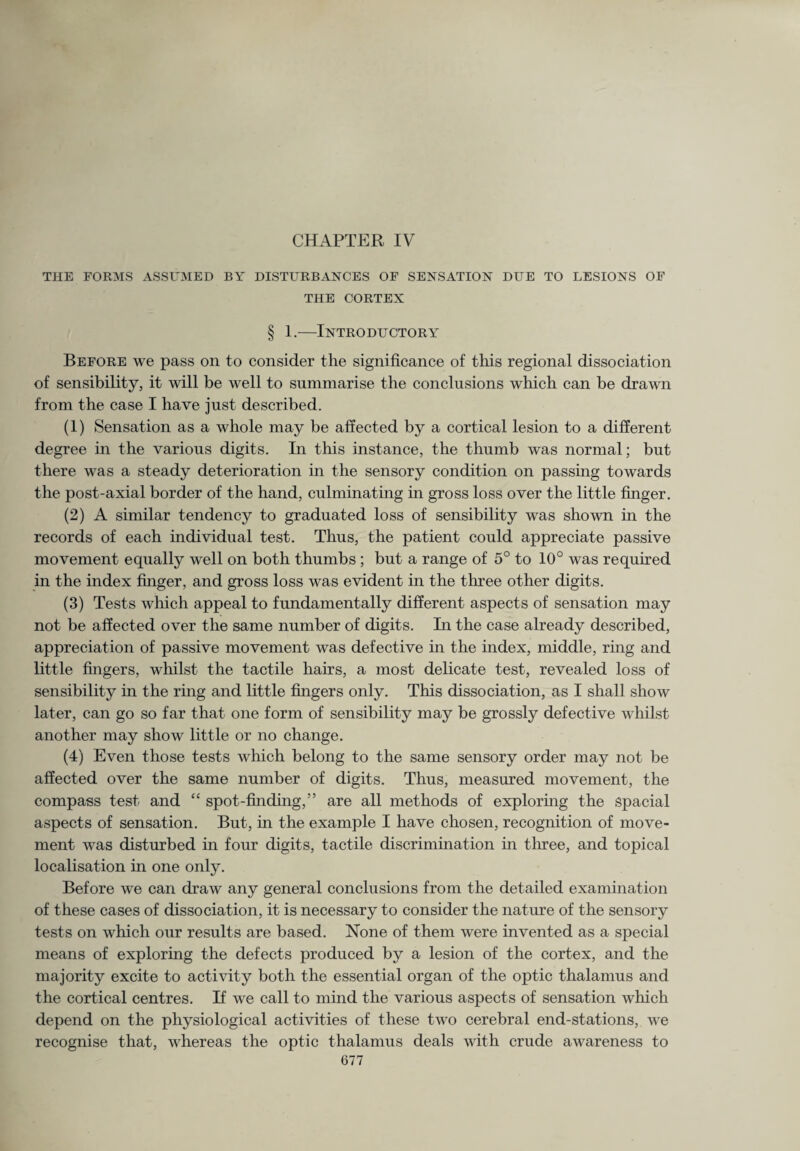 CHAPTER IV THE FORMS ASSUMED BY DISTURBANCES OF SENSATION DUE TO LESIONS OF THE CORTEX § 1.—Introductory Before we pass on to consider the significance of this regional dissociation of sensibility, it will be well to summarise the conclusions which can be drawn from the case I have just described. (1) Sensation as a whole may be affected by a cortical lesion to a different degree in the various digits. In this instance, the thumb was normal; but there was a steady deterioration in the sensory condition on passing towards the post-axial border of the hand, culminating in gross loss over the little finger. (2) A similar tendency to graduated loss of sensibility was shown in the records of each individual test. Thus, the patient could appreciate passive movement equally well on both thumbs; but a range of 5° to 10° was required in the index finger, and gross loss was evident in the three other digits. (3) Tests which appeal to fundamentally different aspects of sensation may not be affected over the same number of digits. In the case already described, appreciation of passive movement was defective in the index, middle, ring and little fingers, whilst the tactile hairs, a most delicate test, revealed loss of sensibility in the ring and little fingers only. This dissociation, as I shall show later, can go so far that one form of sensibility may be grossly defective whilst another may show little or no change. (4) Even those tests which belong to the same sensory order may not be affected over the same number of digits. Thus, measured movement, the compass test and “ spot-finding,” are all methods of exploring the spacial aspects of sensation. But, in the example I have chosen, recognition of move¬ ment was disturbed hi four digits, tactile discrimination in three, and topical localisation in one only. Before we can draw any general conclusions from the detailed examination of these cases of dissociation, it is necessary to consider the nature of the sensory tests on which our results are based. None of them were invented as a special means of exploring the defects produced by a lesion of the cortex, and the majority excite to activity both the essential organ of the optic thalamus and the cortical centres. If we call to mind the various aspects of sensation which depend on the physiological activities of these two cerebral end-stations, we recognise that, whereas the optic thalamus deals with crude awareness to