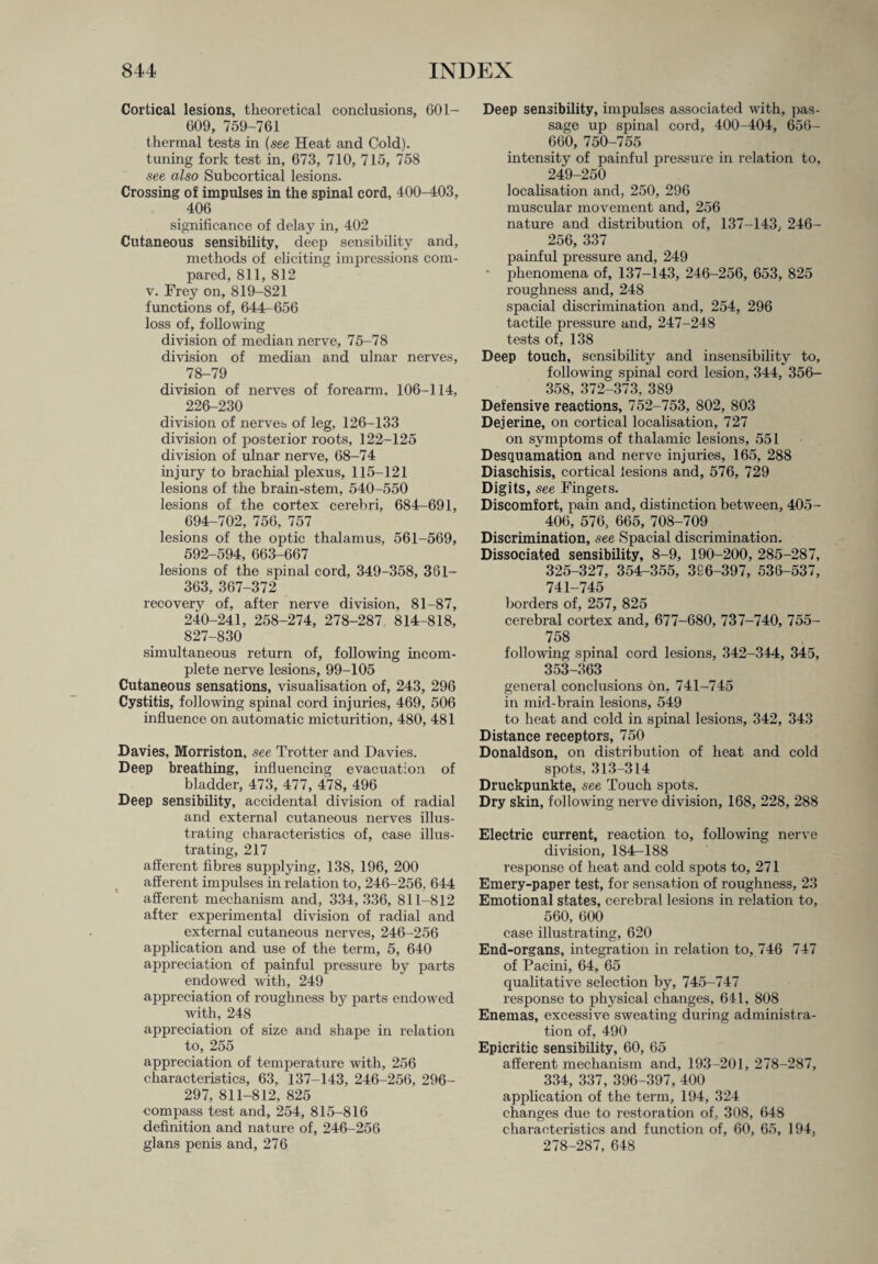 Cortical lesions, theoretical conclusions, 601- 609, 759-761 thermal tests in (see Heat and Cold), tuning fork test in, 673, 710, 715, 758 see also Subcortical lesions. Crossing of impulses in the spinal cord, 400-403, 406 significance of delay in, 402 Cutaneous sensibility, deep sensibility and, methods of eliciting impressions com¬ pared, 811, 812 v. Frey on, 819-821 functions of, 644r 656 loss of, following division of median nerve, 75-78 division of median and ulnar nerves, 78-79 division of nerves of forearm, 106-114, 226-230 division of nerves of leg, 126-133 division of posterior roots, 122-125 division of ulnar nerve, 68-74 injury to brachial plexus, 115-121 lesions of the brain-stem, 540-550 lesions of the cortex cerebri, 684-691, 694-702, 756, 757 lesions of the optic thalamus, 561-569, 592-594, 663-667 lesions of the spinal cord, 349-358, 361- 363, 367-372 recovery of, after nerve division, 81-87, 240-241, 258-274, 278-287. 814-818, 827-830 simultaneous return of, following incom¬ plete nerve lesions, 99-105 Cutaneous sensations, visualisation of, 243, 296 Cystitis, following spinal cord injuries, 469, 506 influence on automatic micturition, 480, 481 Davies, Morriston. see Trotter and Davies. Deep breathing, influencing evacuation of bladder, 473, 477, 478, 496 Deep sensibility, accidental division of radial and external cutaneous nerves illus¬ trating characteristics of, case illus¬ trating, 217 afferent fibres supplying, 138, 196, 200 afferent impulses in relation to, 246-256, 644 afferent mechanism and, 334,336, 811-812 after experimental division of radial and external cutaneous nerves, 246-256 application and use of the term, 5, 640 appreciation of painful pressure by parts endowed with, 249 appreciation of roughness by parts endowed with, 248 appreciation of size and shape in relation to, 255 appreciation of temperature with, 256 characteristics, 63, 137-143, 246-256, 296- 297, 811-812, 825 compass test and, 254, 815-816 definition and nature of, 246-256 glans penis and, 276 Deep sensibility, impulses associated with, pas¬ sage up spinal cord, 400-404, 656- 660, 750-755 intensity of painful pressure in relation to, 249-250 localisation and, 250, 296 muscular movement and, 256 nature and distribution of, 137-143, 246- 256, 337 painful pressure and, 249 ■ phenomena of, 137-143, 246-256, 653, 825 roughness and, 248 spacial discrimination and, 254, 296 tactile pressure and, 247-248 tests of, 138 Deep touch, sensibility and insensibility to, following spinal cord lesion, 344, 356- 358, 372-373, 389 Defensive reactions, 752-753, 802, 803 Dejerine, on cortical localisation, 727 on symptoms of thalamic lesions, 551 Desquamation and nerve injuries, 165, 288 Diaschisis, cortical lesions and, 576, 729 Digits, see Fingers. Discomfort, pain and, distinction between, 405- 406, 576, 665, 708-709 Discrimination, see Spacial discrimination. Dissociated sensibility, 8-9, 190-200, 285-287, 325-327, 354-355, 3S6-397, 536-537, 741-745 borders of, 257, 825 cerebral cortex and, 677-680, 737-740, 755- 758 following spinal cord lesions, 342-344, 345, 353-363 general conclusions on, 741-745 in mid-brain lesions, 549 to heat and cold in spinal lesions, 342, 343 Distance receptors, 750 Donaldson, on distribution of heat and cold spots, 313-314 Druckpunkte, see Touch spots. Dry skin, following nerve division, 168, 228, 288 Electric current, reaction to, following nerve division, 184-188 response of heat and cold spots to, 271 Emery-paper test, for sensation of roughness, 23 Emotional states, cerebral lesions in relation to, 560, 600 case illustrating, 620 End-organs, integration in relation to, 746 747 of Pacini, 64, 65 qualitative selection by, 745-747 response to physical changes, 641, 808 Enemas, excessive sweating during administra¬ tion of, 490 Epicritic sensibility, 60, 65 afferent mechanism and, 193-201, 278-287, 334, 337, 396-397, 400 application of the term, 194, 324 changes due to restoration of, 308, 648 characteristics and function of, 60, 65, 194, 278-287, 648