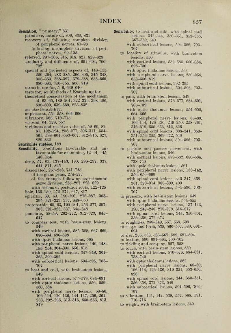Sensation, “ primary,” 831 primitive, nature of, 809, 830, 831 recovery of, following complete division of peripheral nerves, 81-98 following incomplete division of peri¬ pheral nerves, 99-105 referred, 297-305, 815, 818, 821, 828-829 similarity and difference of, 691-694, 700- 702 spacial and projected aspects of, 148-155, 250-254, 283-285, 296-305, 345-348, 358-363, 388-397, 579-588, 656-660, 680-684, 750-755, 806, 819 terms in use for, 5-6, 639-640 tests for, see Methods of Examining for. theoretical consideration of the mechanism of, 63-65, 189-201, 322-329, 398-406, 608-609, 639-669, 825-832 see also Sensibility, unpleasant, 554r-558, 664-666 vibratory, 568, 710-715 visceral, 64, 329, 557 vividness and massive value of, 59-60, 82- 87. 192-194, 258-277, 306-311, 554h- 561, 598-601, 663-667, 812-815, 827, 829-832 Sensibilite supleee, 189 Sensibility, conditions favourable and un¬ favourable for examining, 12-14, 145, 146, 154 deep, 57, 63, 137-143, 190, 296-297, 337, 644, 811, 825 dissociated, 257-258, 741-745 of the glans penis, 274-277 of the triangle following experimental nerve division, 285-287, 828, 829 with lesions of posterior roots, 122-125 hair, 156-159, 272-274, 647, 817 epicritic, 60, 63, 190-201, 278-287, 303- 305, 321-323, 337, 648-650 protopathic, 60, 63, 190-201, 256-277, 297- 303, 321-323, 337, 645-648 punctate, 58-59, 262-272, 312-323, 645- 647 to compass test, with brain-stem lesions, 549 with cortical lesions, 585-588, 667-669, 680-684, 696-698 with optic thalamus lesions, 565 with peripheral nerve lesions, 140, 148- 155, 254, 304-305, 656, 815 with spinal cord lesions, 347-348, 361- 363, 390-392 with subcortical lesions, 594—596, 703- 707 to heat and cold, with brain-stem lesions, 549 with cortical lesions, 577-579, 684-691 with optic thalamus lesions, 556, 559- 560, 564 with peripheral nerve lesions, 68-80, 106-114, 126-136, 144U147, 256, 261- 283, 292-295, 313-316, 650-653, 813, 819 Sensibility, to heat and cold, with spinal cord lesions, 342-344, 350-351, 353-355, 367-369, 540 with subcortical lesions, 594—596, 703- 707 to locality of stimulus, with brain-stem lesions, 550 with cortical lesions, 582-585, 680-684, 698-700 with optic thalamus lesions, 563 with peripheral nerve lesions, 250-254, 653-656, 819 with spinal cord lesions, 392-395 with subcortical lesions, 594^596, 703- 707 to pain, with brain-stem lesions, 549 with cortical lesions, 576-577, 684-691, 708-709 with optic thalamus lesions, 554r-555, 664-666 with peripheral nerve lesions, 68-80, 106-114, 126-136, 249-250, 258-261, 316-319, 650-653, 812, 826 with spinal cord lesions, 338-341, 350- 351, 353-355, 369-372, 540 with subcortical lesions, 594-596, 703- 707 to posture and passive movement, with brain-stem lesions, 549 with cortical lesions, 579-582, 680-684, 738-740 with optic thalamus lesions, 561 with peripheral nerve lesions, 138-142, 256, 656-660 with spinal cord lesions, 345-347, 358- 361, 373-374, 388-390, 403 with subcortical lesions, 594-596, 703- 707 to pressure, with brain-stem lesions, 549 with optic thalamus lesions, 554-555 with peripheral nerve lesions, 137-143, 190, 247-248, 278-279, 816-817 with spinal cord lesions, 344, 350-351, 356-358, 372-373 to roughness, 248-249, 557, 568, 590 to shape and form, 538, 566-567, 589, 691— 694 to size, 255, 538, 566-567, 589, 691-694 to texture, 590, 691-694, 700-702 to tickling and scraping, 557, 558 to touch, with brain-stem lesions, 550 with cortical lesions, 570-576, 684—691, 738-740 with optic thalamus lesions, 562 with peripheral nerve lesions, 68-80, 106-114, 126-136, 319-321, 653-656, 826 with spinal cord lesions, 344, 350-351, 356-358, 372-373, 540 with subcortical lesions, 594r-596, 703— 707 to vibration, 141, 142, 538, 557, 568, 591, 710-715 to weight, with brain-stem lesions, 549