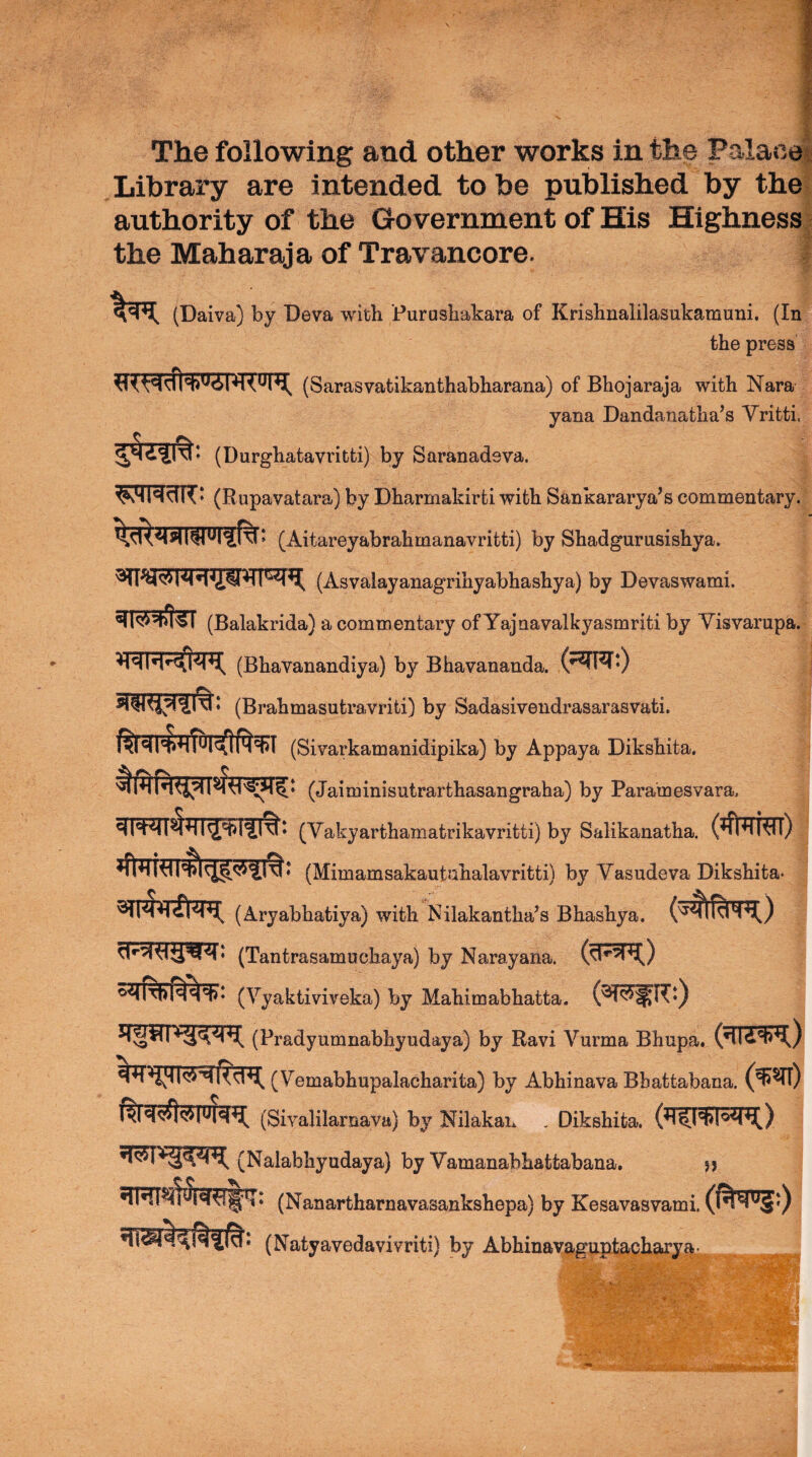 The following and other works in the Palao Library are intended to be published by the authority of the Government of His Highness the Maharaja of Travancore. (Daiva) by Deva with Furushakara of Krishnalilasukamuni, (In the press (Sarasvatikanthabharana) of Bhojaraja with Nara yana Dandanatha’s Vritti. (Durghatavritti) by Saranadsva. (Rupavatara) by Dharmakirti with Sankararya’s commentary. (Aitareyabrahmanavritti) by Shadgurnsishya. (Asvalayanagrihyabhashya) by Devaswami. ^r«5i»|5T (Balakrida) a commentary of Yajnavalkyasmriti by Yisvarupa. (Bhavanandiya) by Bhavananda. (^^0 (Brahmasutravriti) by Sadasivendrasarasvati. (Sivarkamanidipika) by Appaya Dikshita. (Jaiminisutrarthasangraha) by Paramesvara. (Yakyarthamatrikavritti) by Salikanatha. (#TM) (Mimamsakautahalavritti) by Yasudeva Dikshita- (Aryabhatiya) with Nilakantha^s Bhashya. (Tantrasamuchaya) by Narayana. (Yyaktiviveka) by Mahimabhatta. (Pradyumnabhyudaya) by Ravi Yurma Bhupa. (Yemabhupalacharita) by Abhinava Bbattabana. (Siyalilarnava) by Nilakan . Dikshita. (Nalabhyudaya) by Yamanabhattabana, jj (Nanartharnavasankshepa) by Kesavasvami. (Natyavedavivriti) by Abhinav9-guptachary%- ^ V.'‘, .-Ar' \ 'f ■ -sA*