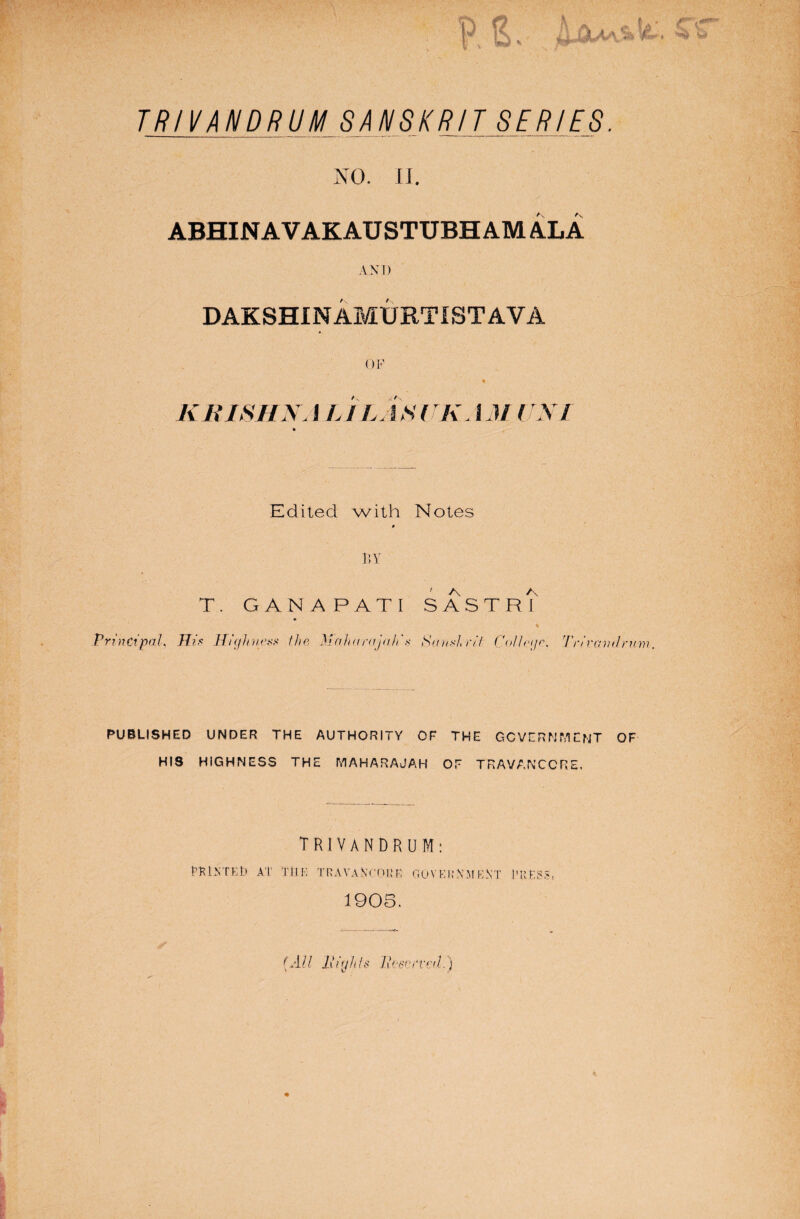 TRIVANDR U M S A hIS K RIT SERIES. NO. II. ABHIN AVAKAUSTUBH AM ALA AND DAKSHINAMURTISTAVA OF ♦ KRISHNA L ILj IS UK, 1M UNI Edited with Notes BY T. GANAPATI SA5TFU Principal, His Highness the Maharajah's Sanskrit College, Trivcmd rum, PUBLISHED UNDER THE AUTHORITY OF THE GOVERNMENT OF HIS HIGHNESS THE MAHARAJAH OF TRAVANCCRE, TRIVANDRUM: PTiNTEt) AT THE TRAVANrOi: R GOVERNMENT TRESS. 1905. (All Hiyhts Reserved.)