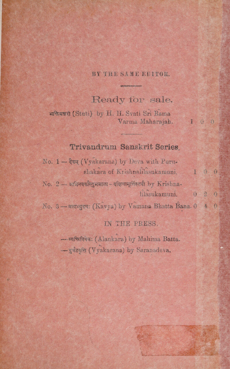 BY THE SAME KL'I'TOM, Ready tor sale. «y (Stiili) by JEL IL Svati Sri Rama Varma Maharajah, 1 Trivandraoi Sanskrit Series, <\ v*, a ^ ^ Yyakarana) by I>eva with Puru- S\ _ /•- :A-- sLakara of Srishnalilasukaraiini, 1 No. 2 — by Krisliiia- a>  ;; - ■ li iasuk amimi. 0 r • . ' . /X _ ' _ A. ' *v> • No. 3 —- stsp-jfp?: (Kavya) by Vatnana Bhatta Baca, 0 IN THE PB.ESS. V’ fv ’ ; NJl : —(Alartkara) by Mahirna Ract-a.