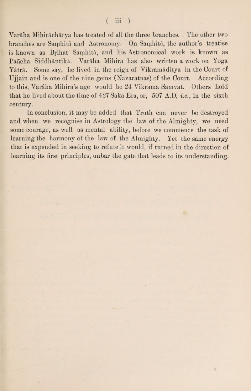 • • 6 Varaha Mihiracharya has treated of all the three branches. The other two branches are Samhita and Astronomy. On Samhita, the author’s treatise is known as Brihat Samhita, and his Astronomical work is known as Pancha Siddhantika. Varaha Mihira has also written a work on Yoga Yatra. Some say, he lived in the reign of Vikramaditya in the Court of Ujjain and is one of the nine gems (Navaratnas) of the Court. According to this, Varaha Mihira’s age would be 24 Vikrama Samvat. Others hold 9 that he lived about the time of 427 Saka Era, or, 507 A.D, i.e., in the sixth century. In conclusion, it may be added that Truth can never be destroyed and when we recognise in Astrology the law of the Almighty, we need some courage, as well as mental ability, before we commence the task of learning the harmony of the law of the Almighty. Yet the same energy that is expended in seeking to refute it would, if turned in the direction of learning its first principles, unbar the gate that leads to its understanding.