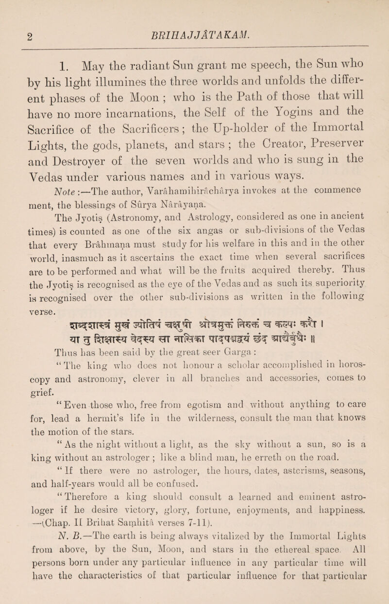 1. May the radiant Sun grant me speech, the Sun who by his light illumines the three worlds and unfolds the differ¬ ent phases of the Moon ; who is the Path of those that will have no more incarnations, the Self of the Yogms and the Sacrifice of the Sacrificers ; the Up-holder of the Immortal Lights, the gods, planets, and stars ; the Creator, Preserver and Destroyer of the seven worlds and who is sung in the Vedas under various names and in various ways. Note :—The author, Varahamihiracharya invokes at the commence ment, the blessings of Surya Narayana. The Jyotis (Astronomy, and Astrology, considered as one in ancient times) is counted as one of the six angas or sub-divisions of the Vedas that every Bralnnana must study for his welfare in this and in the other world, inasmuch as it ascertains the exact time when several sacrifices are to be performed and what will be the fruits acquired thereb}T. Thus the Jyotis is recognised as the eye of the Vedas and as such its superiority is recognised over the other sub-divisions as written in the following verse. m 5 trr ^ it Thus has been said by the great seer Garga : “The king who does not honour a scholar accomplished in Poros¬ copy and astronomy, clever in all branches and accessories, comes to grief. “ Even those who, free from egotism and without anything to care for, lead a hermit’s life in the wilderness, consult the man that knows the motion of the stars. “ As the night without a light, as the sky without a sun, so is a king without an astrologer ; like a blind man, he erreth on the road. “ If there were no astrologer, the hours, dates, asterisms, seasons, and half-years would all be confused. “ Therefore a king should consult a learned and eminent astro¬ loger if he desire victory, glory, fortune, enjoyments, and happiness. —(Chap. It Britiat Samhita verses 7-11). N. B.—The earth is being always vitalized by the Immortal Lights from above, by the Sun, Moon, and stars in the ethereal space. All persons born under any particular influence in any particular time will have the characteristics of that particular influence for that particular