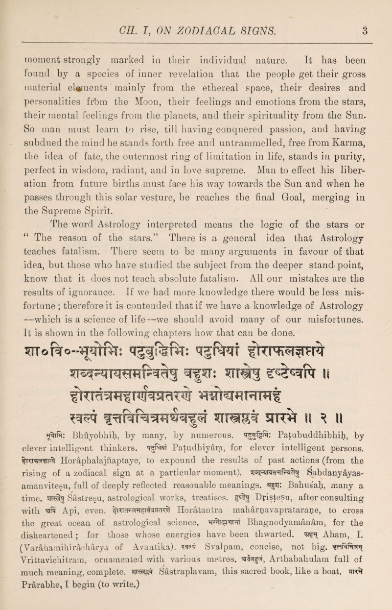 moment strongly marked in their individual nature. It lias been found by a species of inner revelation that the people get their gross material elements mainly from the ethereal space, their desires and personalities frbm the Moon, their feelings and emotions from the stars, their mental feelings from the planets, and their spirituality from the Sun. So man must learn to rise, till having conquered passion, and having subdued the mind he stands forth free and untrammelled, free from Karma, the idea of fate, the outermost ring of limitation in life, stands in purity, perfect in wisdom, radiant, and in love supreme. Man to effect his liber¬ ation from future births must face his way towards the Sun and when he passes through this solar vesture, he reaches the final Goal, merging in the Supreme Spirit. The word Astrology interpreted means the logic of the stars or “ The reason of the stars.” There is a general idea that Astrology teaches fatalism. There seem to be many arguments in favour of that idea, but those who have studied the subject from the deeper stand-point, know that it does not teach absolute fatalism. All our mistakes are the results of ignorance. If we had more.knowledge there would be less mis¬ fortune ; therefore it is contended that if we have a knowledge of Astrology —which is a science of life—we should avoid many of our misfortunes. It is shown in the following chapters how that can be done. mmM sirst ii ^ n wm: Bhuyobhih, by many, by numerous, Patubuddhibhih, by clever intelligent thinkers, tow Patudhiyam, for clever intelligent persons. Horaphalajnaptaye, to expound the results of past actions (from the rising of a zodiacal sign at a particular moment). JSabdanyayas- amanvitesu, full of deeply reflected reasonable meanings, 3§ai: Bahusah, many a time, tovt Sastresu, astrological works, treatises, Dpstesu, after consulting with Api, even. Horatantra maliarpavapratarane, to cross the great ocean of astrological science, Bhagnodyamanam, for the disheartened; for those whose energies have been thwarted. ^ Aham, I. (Varafiamihiracharya of Avantika). Svalpam, concise, not big. Vrittavichitram, ornamented with various metres. qifNfd, Artliabahulam full of / much meaning, complete. Sastraplavam, this sacred book, like a boat. Prarabhe, I begin (to write.)