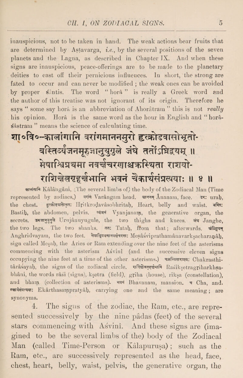 inauspicious, not to be taken in hand. The weak actions bear fruits that are determined by Astavarga, i.e., by the several positions of the seven planets and the Lagna, as described in Chapter IX. And when these signs are inauspicious, peace-offerings are to be made to the planetary deities to cast off their pernicious influences. In short, the strong are fated to occur and can never be modified ; the weak ones can be avoided by proper Mantis. The word “ hora ” is really a Greek word and the author of this treatise w7as not ignorant of its origin. Therefore he says “ some sa}7 bora is an abbreviation of Ahoratram ” this is not really his opinion. Hora is the same word as the hour in English and “ hora- sHstrarn ” means the science of calculating time. frerfestw trHt- II $ II witfl Kalangani, tThe several limbs of) the body of the Zodiacal Man (Time represented by zodiacs.) Varangam head, Ananam, face. : urah, the chest. Ilyitkroijavasobhritah, Heart, belly and waist. 3%: Bastifi, the abdomen, pelvis. Vyanjanam, the generative organ, the secrets, Urujanuyugule, the two thighs and knees. Janghe, the two legs. The two shanks, au: Tatah, Horn that; afterwards, waipnt Anghridvayam, the two feet. Mesai vip ratham an a vark sack ara© ah, sign called Mesah, the Aries or Ram extending over the nine feet of the asterisms commencing with the asterism Asvini (and. the successive eleven signs occupying the nine feet at a time of the other asterisms.) ^iwnxrspi: Chakrasthi- taraiayah, the signs of the zodiacal circle. Rasiksetragriharkhsa- bhani, the words rasi (signs), ksetra (field), griha (house), riksa (constellation), and bham (collection of asterisms). wi Bhavanam, mansion. ^ Cha, and. Ekarthasampratyah, carrying one and the same meaning ; are synonyms. 4. The signs of. the zodiac, the Ram, etc., are repre¬ sented successively by the nine padas (feet) of the several stars commencing with Asvini. And these signs are (ima¬ gined to be the several limbs of the) body of the Zodiacal Man (called Time-Person or Kalapurusa) ; such as the Ram, etc., are successively represented as the head, face, chest, heart, belly, waist, pelvis, the generative organ, the