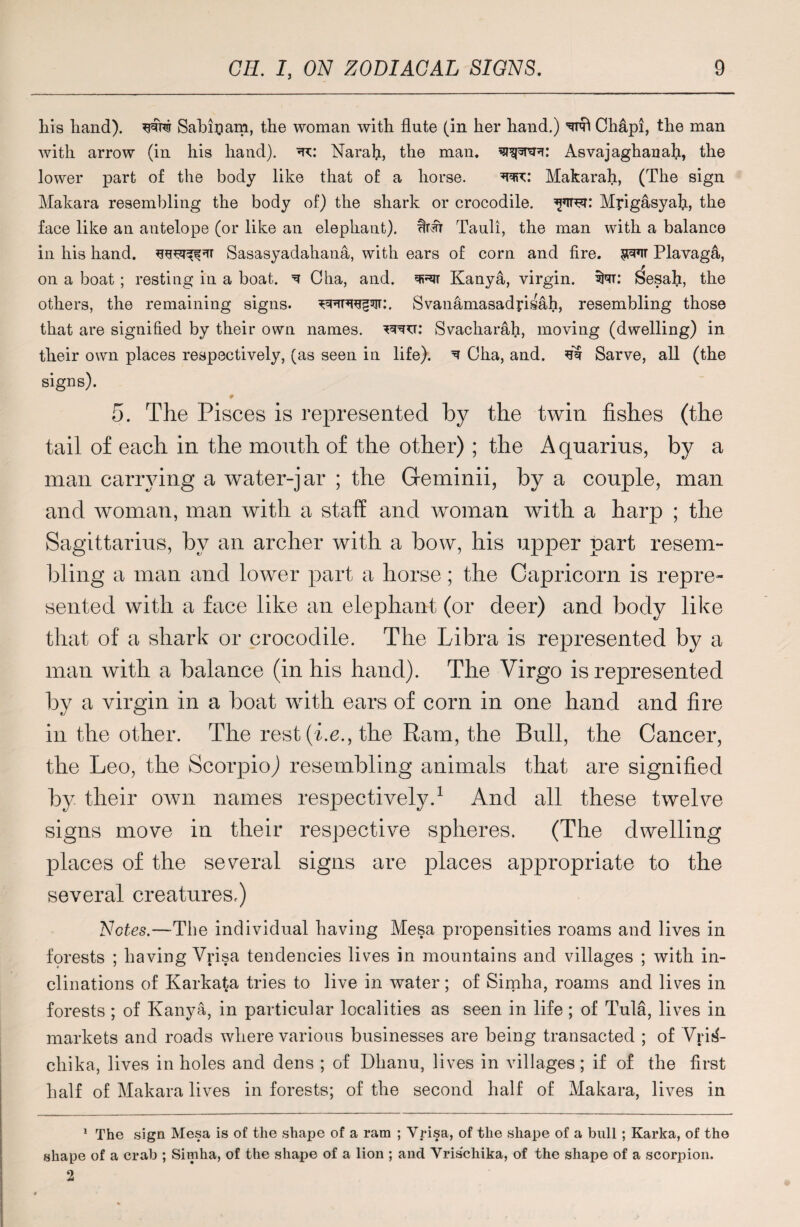 his hand), ww Sahipam, the woman with flute (in her hand.) mi Chap!, the man with arrow (in his hand). Narafl, the man. Asyajaghanah, the lower part of the body like that of a horse. wc: Makarah, (The sign Makara resembling the body of) the shark or crocodile, Myigasyafl, the face like an antelope (or like an elephant), Tauli, the man with a balance in his hand, Sasasyadahana, with ears of corn and fire. Plavag&, on a boat ; resting in a boat. ^ Cha, and. miT Kanya, virgin, SNt: Sesah, the others, the remaining signs. Svanamasadyisah, resembling those that are signified by their own names, ww: Svacharah, moving (dwelling) in their own places respectively, (as seen in life). ^ Cha, and. si Sarve, all (the signs). ♦ 5. The Pisces is represented by the twin fishes (the tail of each in the mouth of the other) ; the Aquarius, by a man carrying a water-jar ; the Geminii, by a couple, man and woman, man with a staff and woman with a harp ; the Sagittarius, by an archer with a bow, his upper part resem¬ bling a man and lower part a horse; the Capricorn is repre¬ sented with a face like an elephant (or deer) and body like that of a shark or crocodile. The Libra is represented by a man with a balance (in his hand). The Virgo is represented by a virgin in a boat with ears of corn in one hand and fire in the other. The rest (he., the Ram, the Bull, the Cancer, the Leo, the Scorpio,) resembling animals that are signified by their own names respectively.1 2 And all these twelve signs move in their respective spheres. (The dwelling places of the several signs are places appropriate to the several creatures.) Notes.—The individual having Mesa propensities roams and lives in forests ; having Vrisa tendencies lives in mountains and villages ; with in¬ clinations of Karkata tries to live in water; of Simha, roams and lives in forests ; of Kanya, in particular localities as seen in life ; of Tula, lives in markets and roads where various businesses are being transacted ; of Vrij$- chika, lives in holes and dens ; of Dhanu, lives in villages; if of the first half of Makara lives in forests; of the second half of Makara, lives in 1 The sign Mesa is of the shape of a ram ; Vrisa, of the shape of a bull; Karka, of the shape of a crab ; Simha, of the shape of a lion ; and Vrischika, of the shape of a scorpion. 2