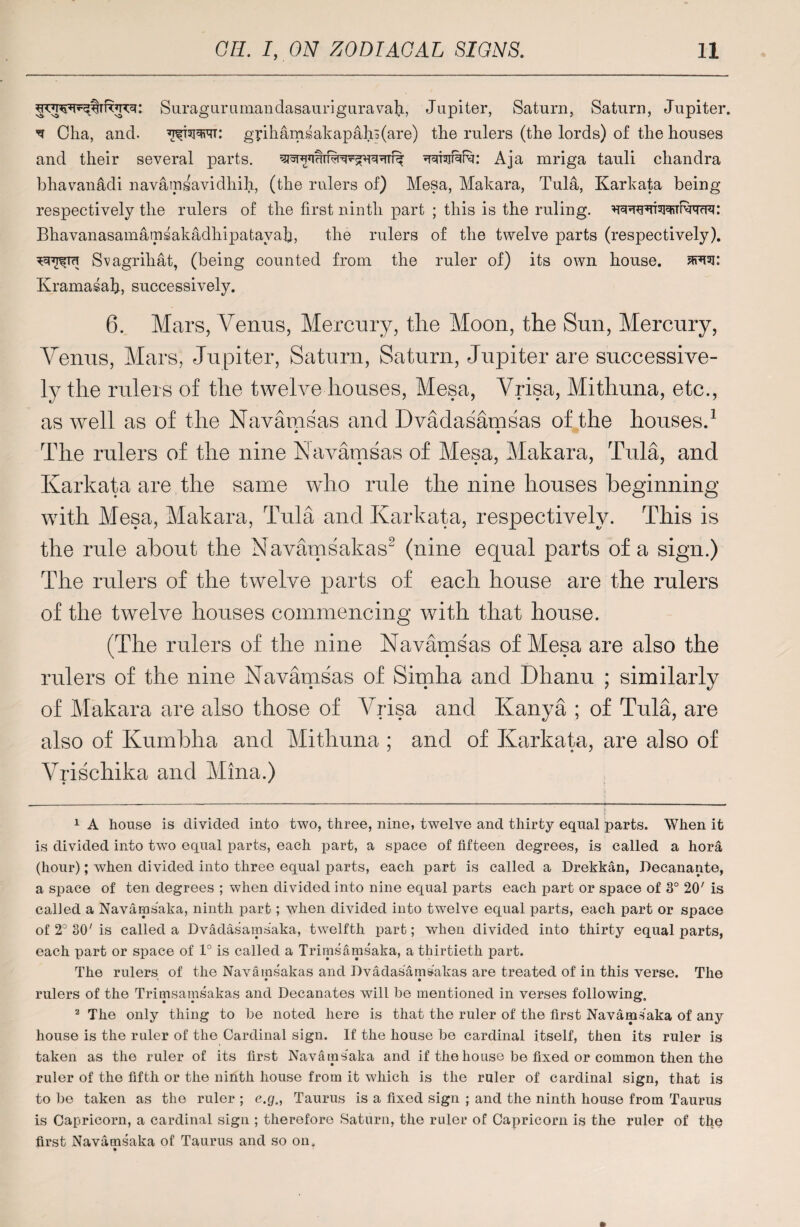 Suraguriunandasauriguravail, Jupiter, Saturn, Saturn, Jupiter. ^ Cha, and. ^twtt: gphamsakapah3(are) the rulers (the lords) of the houses and their several parts. wafeRr: Aja mriga tauli chandra bhavanadi navamsavidhih, (the rulers of) Mesa, Makara, Tula, Karkata being respectively the rulers of the first ninth part ; this is the ruling, Bhavanasamamsakadhipatavah, the rulers of the twelve parts (respectively). Sv agrihat, (being counted from the ruler of) its own house, Kramasah, successively. 6. Mars, Venus, Mercury, the Moon, the Sun, Mercury, Venus, Mars, Jupiter, Saturn, Saturn, Jupiter are successive¬ ly the rulers of the twelve houses, Mesa, Vrisa, Mithuna, etc., as well as of the Navamsas and Dvadasamsas of the houses.1 * • The rulers of the nine Navamsas of Mesa, Makara, Tula, and Karkata are the same who rule the nine houses beginning with Mesa, Makara, Tula and Karkata, respectively. This is the rule about the Navamsakas2 (nine equal parts of a sign.) The rulers of the twelve parts of each house are the rulers of the twelve houses commencing with that house. (The rulers of the nine Navamsas of Mesa are also the rulers of the nine Navamsas of Simha and Dhanu ; similarly of Makara are also those of Vrisa and Kanya ; of Tula, are also of Kumbha and Mithuna ; and of Karkata, are also of Vrischika and Mina.) i 1 A house is divided into two, three, nine, twelve and thirty equal parts. When it is divided into two equal parts, each part, a space of fifteen degrees, is called a hora (hour); when divided into three equal parts, each part is called a Drekkan, Decanante, a space of ten degrees ; when divided into nine equal parts each part or space of 3° 20' is called a Navarnsaka, ninth part; when divided into twelve equal parts, each part or space of 2° 30' is called a Dvadasamsaka, twelfth part; when divided into thirty equal parts, each part or space of 1° is called a Trimsamsaka, a thirtieth part. The rulers of the Navamsakas and Dvadasamsakas are treated of in this verse. The rulers of the Trimsamsakas and Decanates will be mentioned in verses following. 2 The only thing to be noted here is that the ruler of the first Navarnsaka of any house is the ruler of the Cardinal sign. If the house be cardinal itself, then its ruler is taken as the ruler of its first Navarnsaka and if the house be fixed or common then the ruler of the fifth or the ninth house from it which is the ruler of cardinal sign, that is to be taken as the ruler ; e.g., Taurus is a fixed sign ; and the ninth house from Taurus is Capricorn, a cardinal sign ; therefore Saturn, the ruler of Capricorn is the ruler of the first Navarnsaka of Taurus and so on.