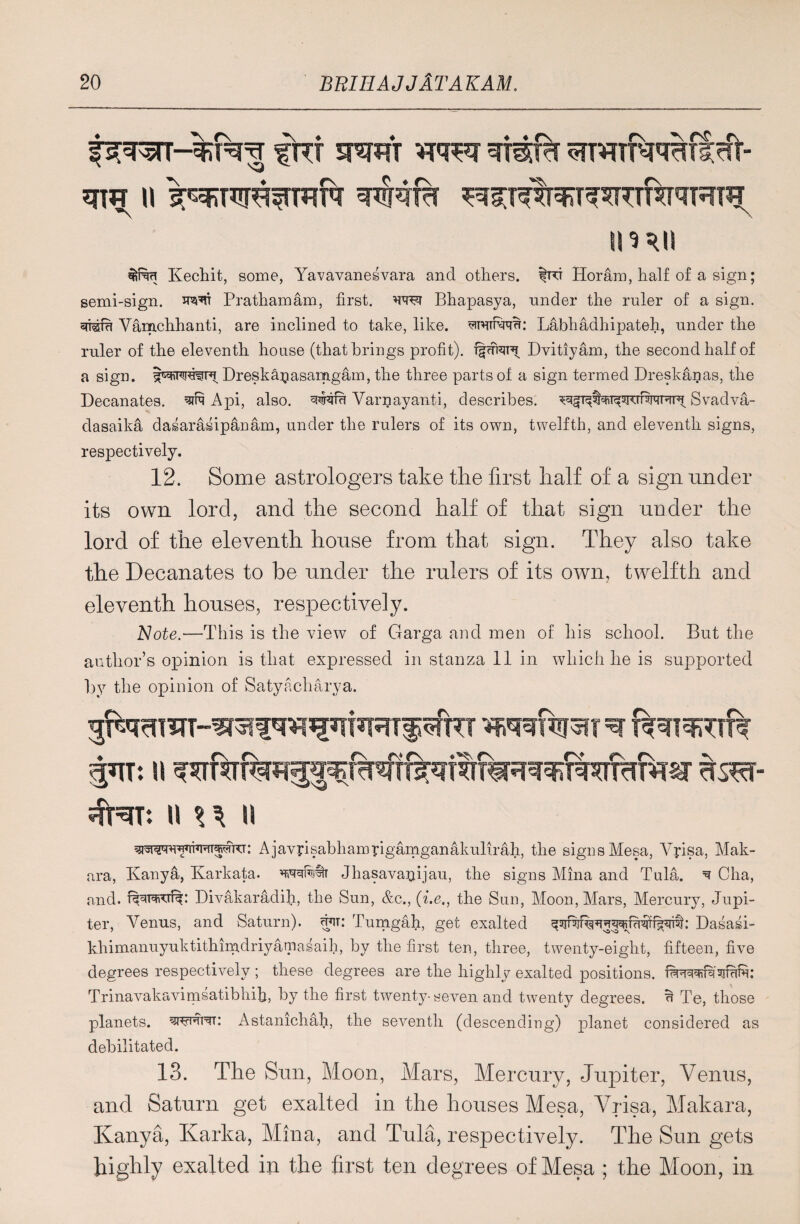 pr^5TT-%T^^ f RT 5RRfr WRT WMTrf RTHTRJ^llHt- qw n i^RUR^mN ^?^%^wRNRra \ imii Kechit, some, Yavavanesvara and others. |rt Horam, half of a sign; semi-sign. JR^t Prathamam, first, w(m Bhapasya, nnder the ruler of a sign. *mm Vamchhanti, are inclined to take, like, ^wirwr: Labhadhipateh, under the ruler of the eleventh house (that brings profit). Dvitiyam, the second half of a sign. Dreska^asamgam, the three parts of a sign termed Dreskanas, the Decanates. sin A pi, also. Varnayanti, describes, Svadva- dasaika dasaraiipanam, under the rulers of its own, twelfth, and eleventh signs, respectively. 12. Some astrologers take the first half of a sign under its own lord, and the second half of that sign under the lord of the eleventh house from that sign. They also take the Decanates to be under the rulers of its own, twelfth and eleventh houses, respectively. 'Note.—This is the view of Garga and men of his school. But the author’s opinion is that expressed in stanza 11 in which he is supjjorted by the opinion of Satyacharya. II U II : Ajavrisabhamrigamganakulirah, the signs Mesa, Yyisa, Mak- ara, Kanya, Karkata. Jhasavanijau, the signs Mina and Tula. ^ Cha, and. Divakaradih, the Sun, &c., (i.e., the Sun, Moon, Mars, Mercury, Jupi¬ ter, Venus, and Saturn), cuit: Tumgah, get exalted Dasasi- khimanuyuktithimdriyatnasaih, by the first ten, three, twenty-eight, fifteen, five degrees respectively; these degrees are the highly exalted positions, Trinavakavimsatibhih, by the first twenty-seven and twenty degrees, u Te, those planets, Astanichah, the seventh (descending) planet considered as debilitated. 13. The Sun, Moon, Mars, Mercury, Jupiter, Vemis, and Saturn get exalted in the houses Mesa, Vrisa, Makara, Kanya, Karka, Mina, and Tula, respectively. The Sun gets highly exalted in the first ten degrees of Mesa ; the Moon, in