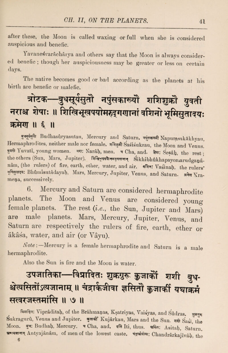 after these, the Moon is called waxing or full when she is considered auspicious and benefic. Yavane^varacharya and others say that the Moon is always consider¬ ed benefic ; though her auspiciousness may be greater or less on certain days. The native becomes good or bad according as the planets at his birth are benefic or malefic. w: ii rt fa *irrur Yuw ii * n Budhasiiryasutau, Mercury and Saturn. NapumaakSkliyau, Hermaphrodites, neither male nor female, sifSrjsfi Sasismkrau, the Moon and Venus' Yuvati, young women. =ra: Narali, men. * Cha, and. Swr: Sesalj, the rest; the others (Sun, Mars, Jupiter). ^ikhibhhkhapayomarudgana- nam, (the rulers) of fire, earth, ether, water, and air. unm: Vasinah, the rulers* Bhumisutadayah, Mars, Mercury, Jupiter, Venus, and Saturn. sdfcrKra- mega, successively. 6. Mercury and Saturn are considered herninphrodite planets. The Moon and Venus are considered young female planets. The rest (i.e., the Sun, Jupiter and Mars) are male planets. Mars, Mercury, Jupiter, Venus, and Saturn are respectively the rulers of fire, earth, ether or akasa, water, and air (or Vayu). Note: — Mercury is a female hermaphrodite and Saturn is a male hermaphrodite. Also the Sun is fire and the Moon is water. 3<*STTfrl3RT—f^STlf^rT: W»W p- n *rfadi fsrf II V3 || f^HT^: Vipraditah, of the Brahmanas, Ksatriyas, Vaisyas, and SCidras. Sukraguru, Venus and Jupiter, Kujarkau, Mars and the Sun. ajaft Sasi the Moon. : Budhah, Mercury. ^ Cha, and. fm Iti, thus, Asitah, Saturn Antyajan&m, of men of the lowest caste, Chandr&rkajivaii, the