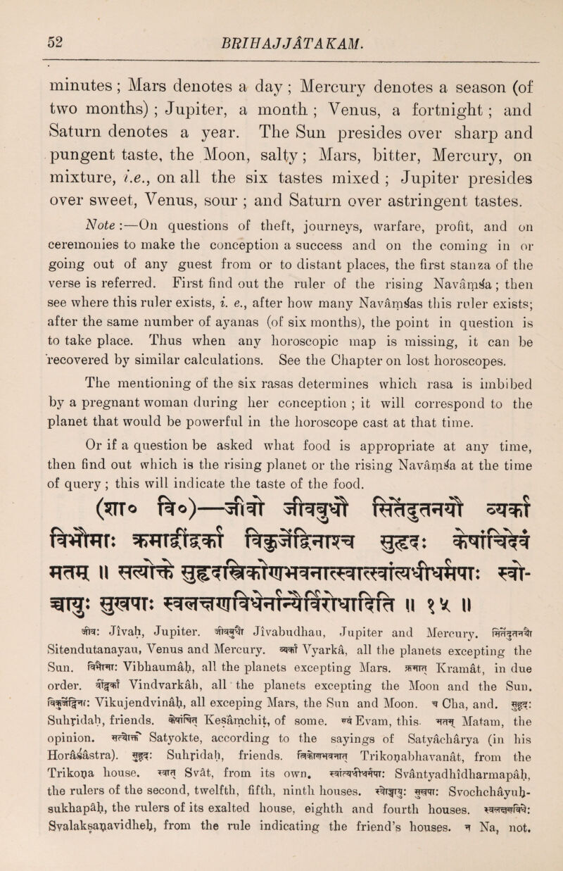 minutes; Mars denotes a day ; Mercury denotes a season (of two months) ; Jupiter, a month ; Venus, a fortnight ; and Saturn denotes a year. The Sun presides over sharp and pungent taste, the Moon, salty; Mars, bitter, Mercury, on mixture, i.e., on all the six tastes mixed ; Jupiter presides over sweet, Venus, sour ; and Saturn over astringent tastes. Note :—On questions of theft, journeys, warfare, profit, and on ceremonies to make the conception a success and on the coming in or going out of any guest from or to distant places, the first stanza of the verse is referred. First find out the ruler of the rising Navamda; then see where this ruler exists, i. e., after how many Navam^as this ruler exists; after the same number of ayanas (of six months), the point in question is to take place. Thus when any horoscopic map is missing, it can be recovered by similar calculations. See the Chapter on lost horoscopes. The mentioning of the six rasas determines which rasa is imbibed by a pregnant woman during her conception ; it will correspond to the planet that would be powerful in the horoscope cast at that time. Or if a question be asked what food is appropriate at any time, then find out which is the rising planet or the rising Navam^a at the time of query ; this will indicate the taste of the food. ($TTo fao)—fcfrffrHql o^T II * V. li #3f: Jivah, Jupiter. Jivabudhau, Jupiter and Mercury. Sitendutanayau, Venus and Mercury. Vyarka, all the planets excepting the Sun. Vibhaumafi, all the planets excepting Mars, Kramat, in due order. Vindvarkah, all the planets excepting the Moon and the Sun. Vikujendvinafi, all exceping Mars, the Sun and Moon. ^ Cha, and. Suhridah, friends. Ivesamchit, of some. v^Evam, this. ^ Matam, the opinion. Satyokte, according to the sayings of Satyacharya (in his Horasastra). Suhridah, friends. Trikonabhavanat, from the Trikopa house. ^ Svat, from its own. Svantyadhidharmapah, the rulers of the second, twelfth, fifth, ninth houses, wprr: Svochchayufi- sukhapah, the rulers of its exalted house, eighth and fourth houses, Svalaksavavidheh, from the rule indicating the friend’s houses. ^ Na, not.