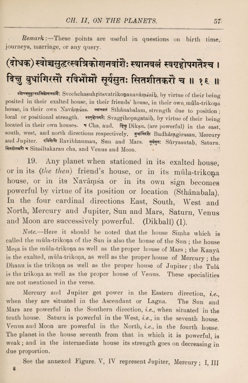 Remark:—These points are useful in questions on birth time, journeys, marriage, or any query. fcf ptforeft tMhtt furT^rm^fr ^ n h u tSvochchasuhritsvatrikouanavamsaih, by virtue of their being posited in their exalted house, in their friends’ house, in their own mula-trikoya house, in their own Navamsas. wrw Sthanabalam, strength due to position ; local or positional strength, Svagrihopagataih, by virtue of their being located in their own houses. * Cha, and. % Diksu, (are powerful) in the east, south, west, and north directions respectively. SMtftrctr Budhamgirasau, Mercury and Jupiter. Ravibhaumau, Sun and Mars, fwi: Suryasutah, Saturn, v Sitasifcakarau cha, and Venus and Moon. * 7 19. Any planet when stationed in its exalted house, or in its (the then) friend’s house, or in its mula-trikona house, or in its Navamsa or in its own sign becomes powerful by virtue of its position or location (Sthanabala). In the four cardinal directions East, South, West and North, Mercury and Jupiter, Sun and Mars, Saturn, Venus and Moon are successively powerful. (Dikbali) (1). Note.—Here it should he noted that the house Simha which is called the mula-trikona of the Sun is also the house of the Sun ; the house Mesa is the mula-trikona as well as the proper house of Mars ; the Kanya is the exalted, mula-trikona, as well as the proper house of Mercury ; the Dhanu is the trikona as well as the proper house of Jupiter ; the Tula is the trikona as well as the proper house of Venus. These specialities are not mentioned in the verse. Mercury and Jupiter get power in the Eastern direction, i.e when they are situated in the Ascendant or Lagna. The Sun and Mars are powerful in the Southern direction, i.e., when situated in the tenth house. Saturn is powerful in the West, i.e., in the seventh house. Venus and Moon are powerful in the North, i.e., in the fourth house. The planet in the house seventh from that in which it is powerful, is weak; and in the intermediate house its strength goes on decreasing in due proportion. See the annexed Figure. V, IV represent Jupiter, Mercury; I, III 8