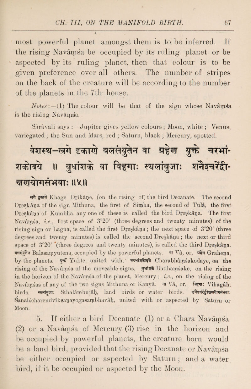 most powerful planet amongst them is to be inferred. If the rising Navamsa be occupied by its ruling planet or be aspected by its ruling planet, then that colour is to be given preference over all others. The number of stripes on the back of the creature will be according to the number of the planets in the 7th house. Notes:—(1) The colour will be that of the sign whose Navanvfa is the rising Navamsa. Saravali says :— Jupiter gives yellow colours ; Moon, white ; Venus, variegated ; the Sun and Mars, red ; Saturn, black ; Mercury, spotted. imi *3^ Khage Dpkajie, (on the rising of) the bird Decanate. The second Dyeskajia of the sign Mithuna, the first of Simha, the second of Tula, the first Dyeskaria of Kumbha, any one of these is called the bird Dreska^a. The first Navamsa, i.e., first space of 3°20/ (three degrees and twenty minutes) of the rising sign or Lagna, is called the first Dyeska^a ; the next space of 3o20; (three degrees and twenty minutes) is called the second Dreskapa ; the next or third space of 3°20' '(three degrees and twenty minutes), is called the third Dyeska^a. •rcraNpr Balasamyutena, occupied by the powerful planets, Va, or. Grahega, by the planets. 5^ Yukte, united with. * Charabhamsakodaye, on the rising of the Navamsa of the moveable signs. ^ai#i Budhamsake, on the rising in the horizon of the Navamsa of the planet, Mercury ; i.e., on the rising of the Navamsas of any of the two signs Mithuna or Kanya. 3T Va, or. Vihagah, birds. Sthalambujah, land birds or water birds. Sanaischarendviksaijayogasambhavah, united with or aspected by Saturn or Moon. 5, If either a bird Decanate (1) or a Ohara Navamsa (2) or a Navamsa of Mercury (3) rise in the horizon and be occupied by powerful planets, the creature born would be a land bird, provided that the rising Decanate or Navamsa be either occupied or aspected by Saturn; and a water bird, if it be occupied or aspected by the Moon.