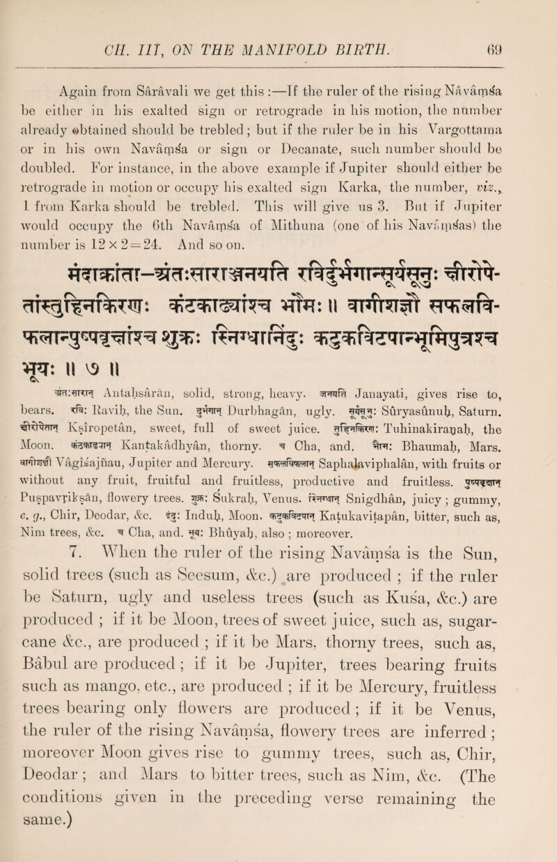 Again from Saravali we get this :—Tf the ruler of the rising NavamtJa be either in his exalted sign or retrograde in his motion, the number already obtained should be trebled ; but if the ruler be in his Vargottama or in his own Navainsa or sign or Decanate, sucli number should be doubled. For instance, in the above example if Jupiter should either be retrograde in motion or occupy his exalted sign Karka, the number, viz.% 1 from Karka should be trebled. This will give us 3. But if Jupiter would occupy the 6th Navainsa of Mithuna (one of his Navmns'as) the number is 12 x 2 = 24. And so on. rTT^T^Tl%TJIT: WR: II smftWT WT: II \5 II Antahsaran, solid, strong, heavy, Janayati, gives rise to, hears, tr: Ravih, the Sun. Durhhagan, ugly. wrej: Suryasunulp Saturn. gtnvciF Ksiropetan, sweet, full of sweet juice, Tuhinakira^ah, the Moon, Kantakadhyan, thorny. ^ Cha, and. Bhaumah, Mars. 3F7T3J#] Yagisajnau, Jupiter and Mercury, Saphalaviphalan, with fruits or without any fruit, fruitful and fruitless, productive and fruitless. Puspavriksan, flowery trees, w: Sukralp Venus, t^jt^ Snigdhan, juicy ; gummy, e. g., Chir, Deodar, &c. if: Indub, Moon. Katukavitapan, hitter, such as, Nim trees, &c. ^ Cha, and. 35: Bhuyah, also ; moreover. 7. When the ruler of the rising Navainsa is the Sun, solid trees (such as Seesum, etc.) are produced ; if the ruler he Saturn, ugly and useless trees (such as Kusa, etc.) are produced ; if it be Moon, trees of sweet juice, such as, sugar¬ cane etc., are produced ; if it be Mars, thorny trees, such as, Babul are produced ; if it be Jupiter, trees bearing fruits such as mango, etc., are produced ; if it be Mercury, fruitless trees bearing only flowers are produced ; if it be Venus, the ruler of the rising Navainsa, flowery trees are inferred ; moreover Moon gives rise to gummy trees, such as, Chir, Deodar; and Mars to bitter trees, such as Nim, etc. (The conditions given in the preceding verse remaining the same.)