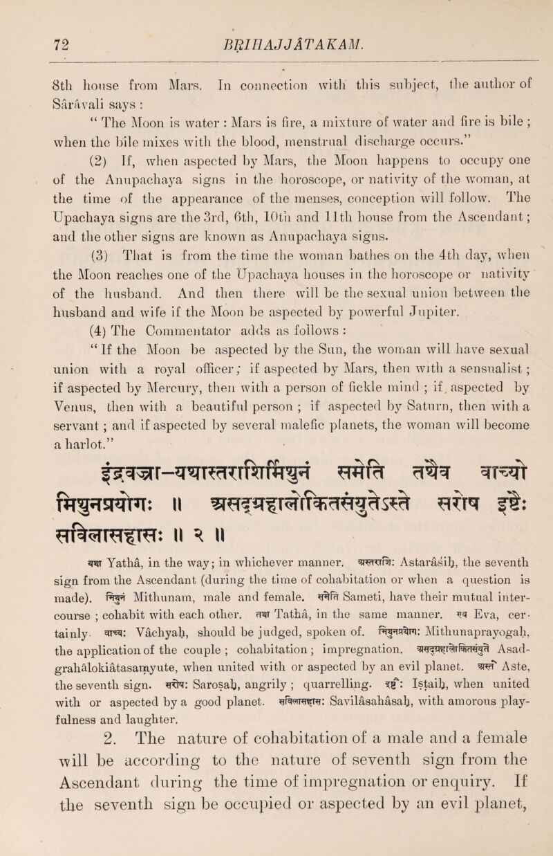 8th house from Mars. Tn connection with this subject, the author of Saravali says : “ The Moon is water : Mars is fire, a mixture of water and fire is bile ; when the bile mixes with the blood, menstrual discharge occurs.” (2) If, when aspected by Mars, the Moon happens to occupy one of the Anupachaya signs in the horoscope, or nativity of the woman, at the time of the appearance of the menses, conception will follow. The Upachaya signs are the 3rd, 6th, lOtii and 11th house from the Ascendant; and the other signs are known as Anupachaya signs. (3) That is from the time the woman bathes on the 4th day, when the Moon reaches one of the Upachaya houses in the horoscope or nativity of the husband. And then there will be the sexual union between the husband and wife if the Moon be aspected by powerful Jupiter. (4) The Commentator adds as follows : “ If the Moon be aspected by the Sun, the woman will have sexual union with a royal officer; if aspected by Mars, then with a sensualist; if aspected by Mercury, then with a person of fickle mind ; if, aspected by Venus, then with a beautiful person ; if aspected by Saturn, then with a servant ; and if aspected by several malefic planets, the woman will become a harlot.” rfibr wr*fr || WN ft: n r n w Yatha, in the way; in whichever manner, Astarasih, the seventh sign from the Ascendant (during the time of cohabitation or when a cpiestion is made), twt Mithunam, male and female. Sameti, have their mutual inter¬ course ; cohabit with each other. <uit Tatha, in the same manner. ^ Eva, cer¬ tainly- Vachyah, should be judged, spoken of. Mithunaprayogah, the application of the couple ; cohabitation ; impregnation, Asad- grahalokiatasamyute, when united with or aspected by an evil planet. sreT Aste, the seventh sign. Sarosab, angrily ; quarrelling. Istaib, when united with or aspected by a good planet. Savilasahasah, with amorous play¬ fulness and laughter. 2. The nature of cohabitation of a male and a female will be according to the nature of seventh sign from the Ascendant during the time of impregnation or enquiry. If the seventh sign be occupied or aspected by an evil planet,