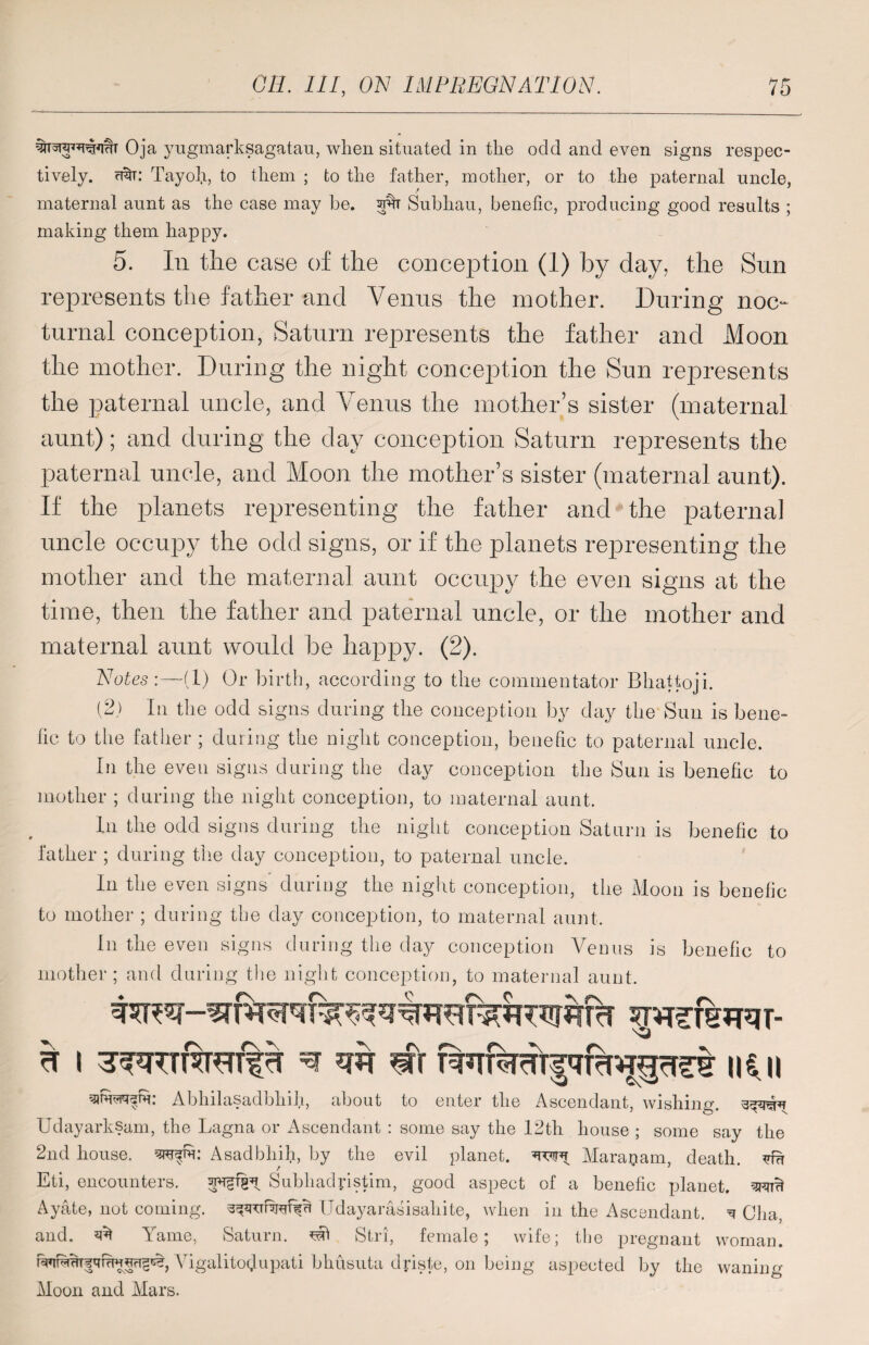 Oja yugmarksagatau, when situated in the odd and even signs respec¬ tively. ubu Tayoh, to them ; to the father, mother, or to the paternal uncle, maternal aunt as the case may he. w Subhau, benefic, producing good results ; making them happy. 5. Iii the case of the conception (1) by day, the Sun represents the father and Venus the mother. During noc¬ turnal conception, Saturn represents the father and Moon the mother. During the night conception the Sun represents the paternal uncle, and Venus the mother’s sister (maternal aunt); and during the day conception Saturn represents the paternal uncle, and Moon the mother’s sister (maternal aunt). If the planets representing the father and the paternal uncle occupy the odd signs, or if the planets representing the mother and the maternal aunt occupy the even signs at the time, then the father and paternal uncle, or the mother and maternal aunt would be happy. (2). Notes:—-(1) Or birth, according to the commentator Bhattoji. (2) In the odd signs during the conception by day the Sun is bene¬ fic to the father ; during the night conception, benefic to paternal uncle. In the even signs during the day conception the Sun is benefic to mother ; during the night conception, to maternal aunt. In the odd signs during the night conception Saturn is benefic to father ; during the day conception, to paternal uncle. In the even signs during the night conception, the Moon is benefic to mother ; during the day conception, to maternal aunt. in the even signs during the day conception Venus is benefic to mother; and during the night conception, to maternal aunt. b i ^ m #r ii$.u Abhilasadbhih, about to enter the Ascendant, wishing, Udayarksam, the Lagna or Ascendant : some say the 12th house ; some say the 2nd house,, Asadbhih, by the evil planet, Maraoam, death, vm Eti, encounters. Subhadpstim, good aspect of a benefic planet, Ayate, not coming, Udayarasisahite, when in the Ascendant. ^ Cha, and. 3b Yame, Saturn, Stri, female; wife; the pregnant woman. Vigalitodupati bhusuta driste, on being aspected by the waning Moon and Mars.