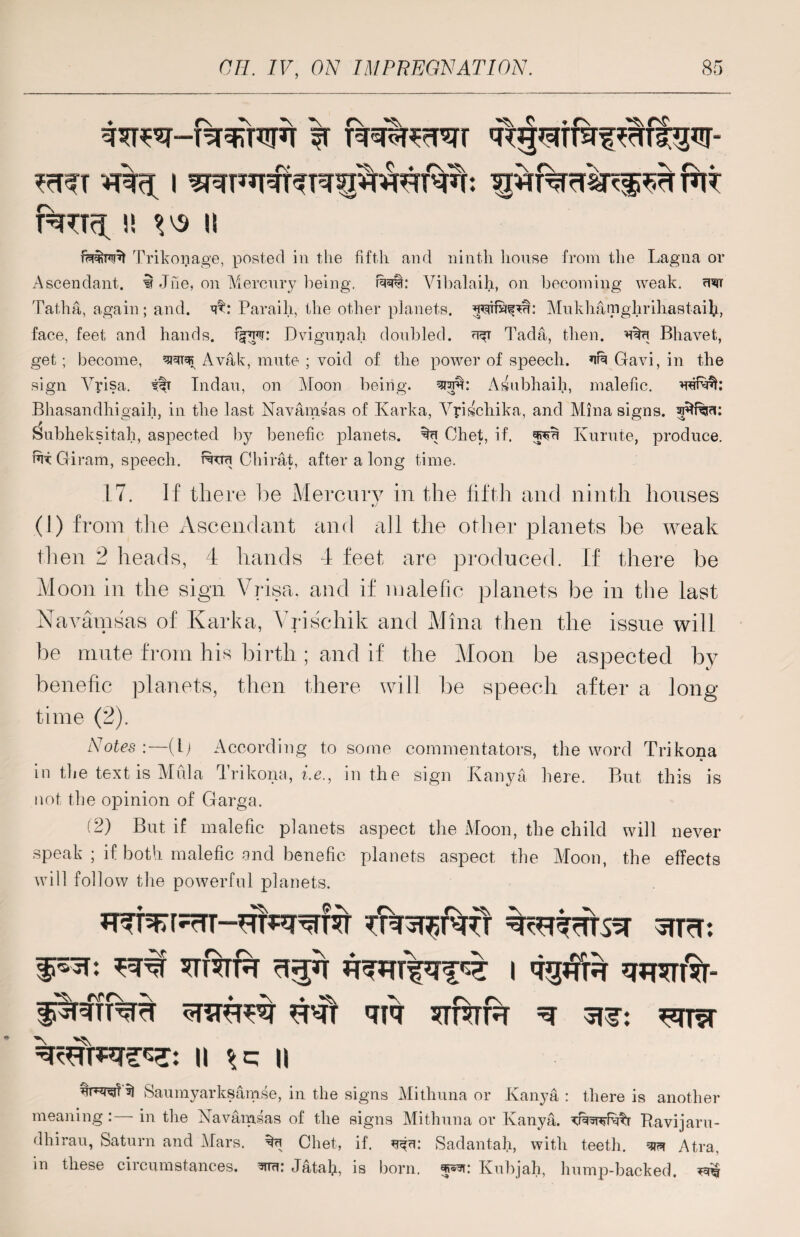 ^gsrrraf ulftgur- *T%<t I WSTUUW^lM^TW. f^TT^ !! W II fiM&rcnf Trikonage, posted in the fifth and ninth house from the Lagna or Ascendant, i Jhe, on Mercury being. r%i: Vibalaih, on becoming weak. uwr Tatha, again; and. Paraih, the other planets, Mukliatnghrihastaifi, face, feet and hands, Dvignnah doubled. Tada, then. Bhavefc, get; become, Avak, mute ; void of the power of speech. ufu Gavi, in the sign Yyisa. itt Tndau, on Moon being, Asubhaih, malefic. Bhasandhigaih, in the last Navamsas of Karka, Yyischika, and Mina signs, Subheksitah, aspected by benefic planets. mu Chet, if. Kurute, produce, fit Giram, speech, ftuu Chirat, after a long time. r\ * TU? 17. If there Ire Mercury in the fifth and ninth houses (1) from the Ascendant and all the other planets be weak then 2 heads, 4 hands 4 feet are produced. If there be Moon in the sign Vrisa. and if malefic planets be in the last Navamsas of Karka, Yrischik and Mina then the issue will be mute from his birth; and if the Moon be aspected by benefic planets, then there will be speech after a long time (2). Notes:—(l) According to some commentators, the word Trikona in the text is Mula Trikona, i.e., in the sign Kanya here. But this is not the opinion of Garga. (2) But if malefic planets aspect the Moon, the child will never speak ; if both malefic and benefic planets aspect the Moon, the effects will follow the powerful planets. u^r;rrr--HTswf?r strc. ... ^ f\rr\ ^ ^ ^ru^rt tt^tt uit sttctr ^ ^ttvt II || Saumyarksamse, in the signs Mithuna or Kanya: there is another meaning : in the Navamsas of the signs Mithuna or Kanya. Ravi jam- dhirau, Saturn and Mars, %u Chet, if. Sadantafi, with teeth, Atra, in these circumstances, wtr. Jatafi, is born, wwi: Kubjah, hump-backed. ^