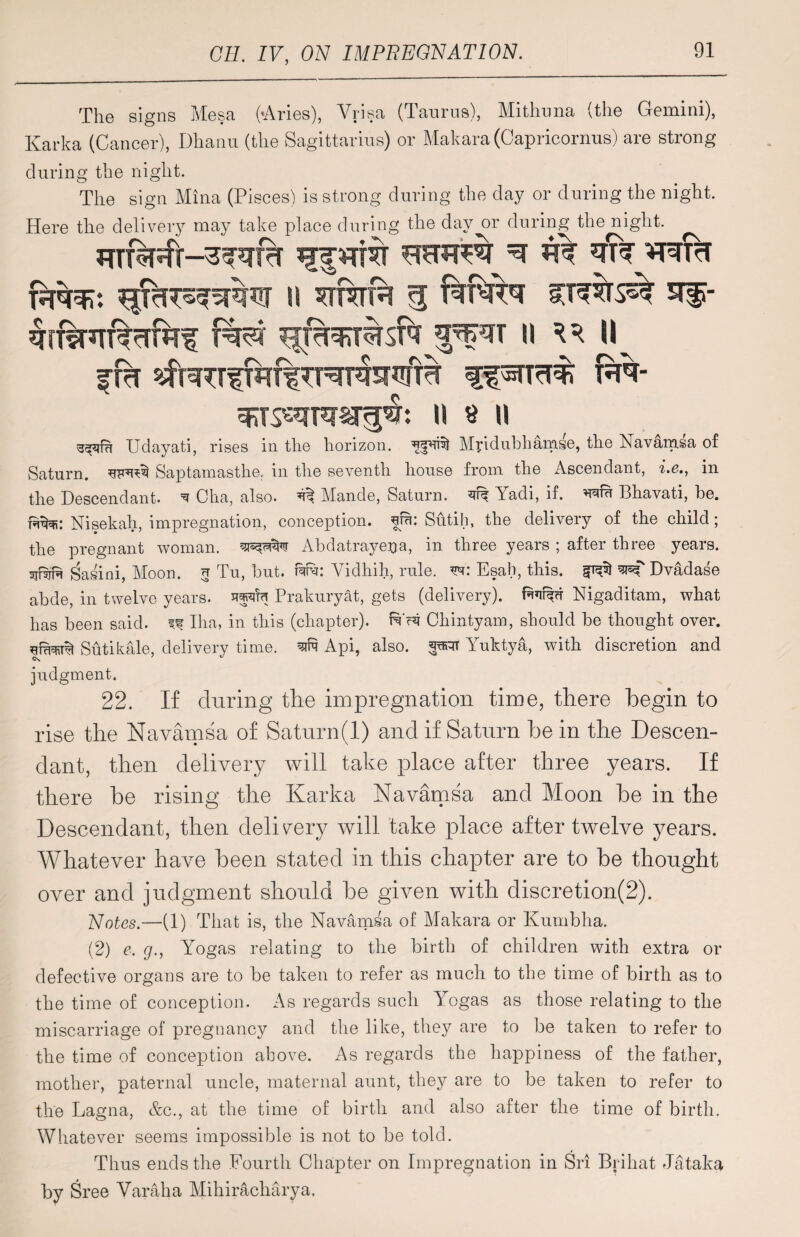 The signs Mesa (-Aries), Vrisa (Taurus), Mithuna (the Gemini), Karka (Cancer), Dhanu (the Sagittarius) or Makara (Capricornus) are strong during the night. The sign Mina (Pisces) is strong during the day or during the night. Here the delivery may take place during the day or during the night. *m%*TT%vTrhf fei 11 ^ U ffcT sfnnTfiif r%- u $ II Udayati, rises in the horizon. Mridubhamse, the Navamsa of Saturn, Saptamasthe. in the seventh house from the Ascendant, i.e., in the Descendant. ^ Cha, also. ^ Mande, Saturn. Yadi, if. wu Bhavati, be. re^: Nisekah, impregnation, conception, hrn: Sutih, the delivery of the child; the pregnant woman. Abdatraye^a, in three years ; after three years, sjnjft Tasini, Moon, u Tu, but. i%u: Vidhih, rule, Esab, this. ^ Dvadase abde, in twelve years. Prakuryat, gets (delivery). Prefer Nigaditam, what has been said, if Iha, in this (chapter), re c?i Chintyam, should be thought over. Sutikale, delivery time. fitf Api, also, Yuktya, with discretion and c*s judgment. 22. If during the impregnation time, there begin to rise the Navamsa of Saturn (1) and if Saturn be in the Descen¬ dant, then delivery will take place after three years. If there be rising the Karka Navamsa and Moon be in the Descendant, then delivery will take place after twelve years. Whatever have been stated in this chapter are to be thought over and judgment should be given with discretion(2). Notes.—(1) That is, the Navamsa of Makara or Kumbha. (2) e. g., Yogas relating to the birth of children with extra or defective organs are to be taken to refer as much to the time of birth as to the time of conception. As regards such Yogas as those relating to the miscarriage of pregnancy and the like, they are to be taken to refer to the time of conception above. As regards the happiness of the father, mother, paternal uncle, maternal aunt, they are to be taken to refer to the Lagna, &c., at the time of birth and also after the time of birth. Whatever seems impossible is not to be told. Thus ends the Fourth Chapter on Impregnation in Sri Brihat Jataka by Sree Varaha Mihiracliarya.