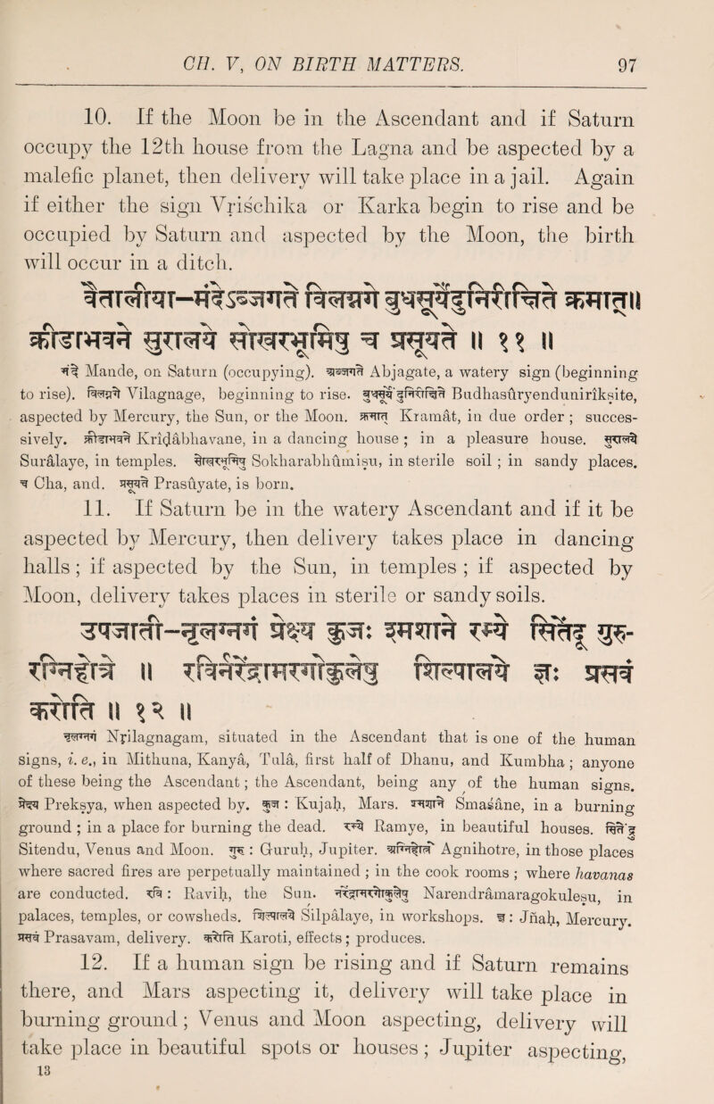 10. If the Moon be in the Ascendant and if Saturn occupy the 12th house from the Lagna and be aspected by a malefic planet, then delivery will take place in a jail. Again if either the sign Vrischika or Karka begin to rise and be occupied by Saturn and aspected by the Moon, the birth will occur in a ditch. ^ Maude, on Saturn (occupying), Abjagate, a watery sign (beginning to rise), Vilagnage, beginning to rise. Budhasuryenduniriksite, aspected by Mercury, the Sun, or the Moon. Kramat, in due order ; succes¬ sively. Krhjabhavane, in a dancing house ; in a pleasure house, Suralaye, in temples, Sokharabhumisu, in sterile soil ; in sandy places. ^ Cha, and. tou Prasuyate, is born. 11. If Saturn be in the watery Ascendant and if it be aspected by Mercury, then delivery takes place in dancing halls; if aspected by the Sun, in temples ; if aspected by Moon, delivery takes places in sterile or sandy soils. WT f^T: mcTf u w* sft# ii ii Nyilagnagam, situated in the Ascendant that is one of the human signs, i. e., in Mithuna, Kanya, Tula, first half of Dhanu, and Kumbha ; anyone of these being the Ascendant; the Ascendant, being any of the human signs. ^ Preksya, when aspected by. ^ : Kujah, Mars, tow Smasane, in a burning ground ; in a place for burning the dead. Ramye, in beautiful houses, v5 Sitendu, Venus and Moon. : Guruh, Jupiter. Agnihotre, in those places where sacred fires are perpetually maintained ; in the cook rooms ; where Havanas are conducted. ^: Ravih, the Sun. Narendramaragokulesu, in palaces, temples, or cowsheds, Silpalaye, in workshops, w: Jnah, Mercury. to Prasavam, delivery, ^ttu Karoti, effects; produces. 12. If a human sign be rising and if Saturn remains there, and Mars aspecting it, delivery will take place in burning ground; Venus and Moon aspecting, delivery will take place in beautiful spots or houses; Jupiter aspecting, 13