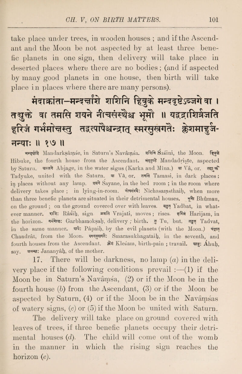 take place under trees, in wooden houses ; and if the Ascend¬ ant and the Moon he not aspected by at least three bene- fic planets in one sign, then delivery will take place in deserted places where there are no bodies ; (and if aspected by many good planets in one house, then birth will take place in places where there are many persons). *TT%fa 3TT I ?TRT: U %'S II Maiiclarksam.se, in Saturn’s Navamsa. sjf%R Sasini, the Moon, Hibnke, the fourth house from the Ascendant. Mandadriste, aspected by Saturn. Abjage, in the water signs (Ivarka and Mina.) R Va, or. Tadyuke, united with the Saturn. 3T Va, or. crR Tamasi, in dark places ; in places without any lamp. 3FR Sayane, in the bed room ; in the room where delivery takes place ; in lying-in-room. Nichasamsthaih, when more than three benefic planets are situated in their detrimental houses. w Bliumau, on the ground ; on the ground covered over with leaves, Yadbat, in what¬ ever manner, Rasilp sign Vrajati, moves; rises. # Harijam, in the horizon, Garbhamoksah, delivery ; birth, <t Tu, but. Tadvat, in the same manner, Rv: Papaih, by the evil planets (with the Moon.) Chandrat, from the Moon. RRRm: Smarasukhagataih, in the seventh, and fourth houses from the Ascendant. ^ Kies am, birth-pain ; travail. ^T|: Ahuti, say. Jananyah, of the mother. 17. There will be darkness, no lamp (a) in the deli¬ very place if the following conditions prevail:—(1) if the Moon be in Saturn’s Navamsa, (2) or if the Moon be in the fourth house (b) from the Ascendant, (3) or if the Moon be aspected by Saturn, (4) or if the Moon be in the Navamsas of watery signs, (c) or (5) if the Moon be united with Saturn. The delivery will take place on ground covered with leaves of trees, if three benefic planets occupy their detri¬ mental houses (d). The child will come out of the womb in the manner in which the rising sign reaches the horizon (e).