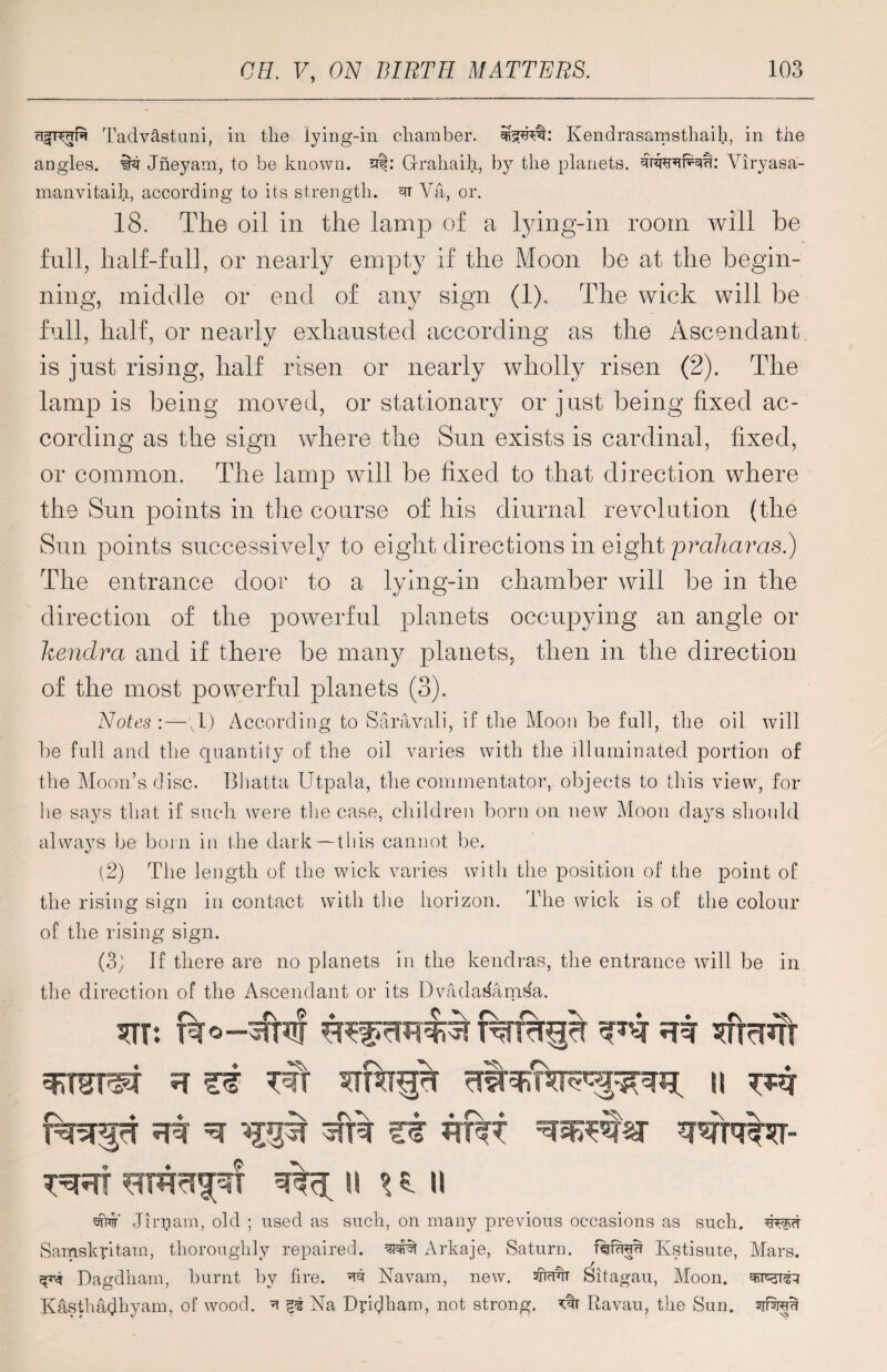 risf^crft Tadvastuni, in tlie lying-in chamber, Kendrasamsthaili, in the angles, in? Jneyam, to be known, af: Grahaih, by the planets, titvubku: Viryasa- manvitaih, according to its strength. 3T Va, or. 18. The oil in the lamp of a lying-in room will be full, half-full, or nearly empty if the Moon be at the begin¬ ning, middle or end of any sign (1). The wick will be full, half, or nearly exhausted according as the Ascendant is just rising, half risen or nearly wholly risen (2). The lamp is being moved, or stationary or just being fixed ac¬ cording as the sign where the Sun exists is cardinal, fixed, or common. The lamp will be fixed to that direction where the Sun points in the course of his diurnal revelation (the Sun points successively to eight directions in eight praharas.) The entrance door to a lying-in chamber will be in the direction of the powerful planets occupying an angle or kendra and if there be many planets, then in the direction of the most powerful planets (3). Notes :—;1) According to Saravali, if the Moon be fall, the oil will be full and the quantity of the oil varies with the illuminated portion of the Moon’s disc. Bhatta Utpala, the commentator, objects to this view, for be says that if such were the case, children born on new Moon da}^s should always be born in the dark—this cannot be. (2) The length of the wick varies with the position of the point of the rising sign in contact with the horizon. The wick is of the colour of the rising sign. (3; If there are no planets in the kendras, the entrance will be in the direction of the Ascendant or its Dvada^amf^a. ft si ^ r sfre ft 3urqt*r- HRT IS HU 'stht' Jirpiam, old ; used as such, on many previous occasions as such. Samskpitam, thoroughly repaired. Arkaje, Saturn. Kstisute, Mars. Dagdham, burnt by fire, Navam, new. Sitagau, Moon. Kasthadbyam, of wood. ^ ft Na Dpidbam, not strong. Ravau, the Sun. sjfw