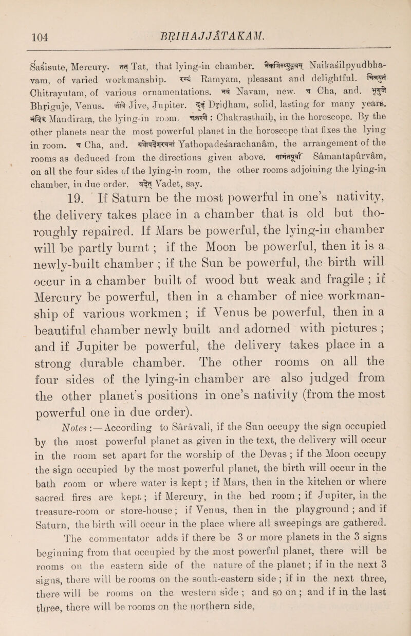 Sasisute, Mercury. cm Tat, that lying-in chamber, Naikasilpyudblia- vam, of varied workmanship. Ramyam, pleasant and delightful, fwp Chitrayutam, of various ornamentations. Navam, new. ^ Cha, and. ^ Bhpiguje, Venus, Jive, Jupiter, Rpidham, solid, lasting for many yeais. Mandirana, the lying-in room. : Chakrasthaih, in the horoscope. By the other planets near the most powerful planet in the horoscope that fixes the lying in room. ^ Cha, and. Yathopadesarachanam, the arrangement of the rooms as deduced from the directions given above. Samantapurvam, on all the four sides of the lying-in room, the other rooms adjoining the lying-in chamber, in due order. Vadet, say. 19. If Saturn be the most powerful in one’s nativity, the delivery takes place in a chamber that is old but tho¬ roughly repaired. If Mars be powerful, the lying-in chamber will be partly burnt ; if the Moon be powerful, then it is a newly-built chamber ; if the Sun be powerful, the birth will occur in a chamber built of wood but weak and fragile ; if Mercury be powerful, then in a chamber of nice workman¬ ship of various workmen ; if Venus be powerful, then in a beautiful chamber newly built and adorned with pictures ; and if Jupiter be powerful, the delivery takes place in a strong durable chamber. The other rooms on all the four sides of the lying-in chamber are also judged from the other planet’s positions in one’s nativity (from the most powerful one in due order). Notes According to Saravali, if the Sun occupy the sign occupied by the most powerful planet as given in the text, the delivery will occur in the room set apart for the worship of the Devas ; if the Moon occupy the sign occupied by the most powerful planet, the birth will occur in the bath room or where water is kept; if Mars, then in the kitchen or where sacred fires are kept ; if Mercury, in the bed room ; if J upiter, in the treasure-room or store-house; if Venus, then in the playground ; and if Saturn, the birth will occur in the place where all sweepings are gathered. The commentator adds if there be 3 or more planets in the 3 signs beginning from that occupied by the most powerful planet, there will be rooms on the eastern side of the nature of the planet; if in the next 3 signs, there will be rooms on the south-eastern side ; if in the next three, there will be rooms on the western side ; and so on ; and if in the last three, there will be rooms on the northern side,