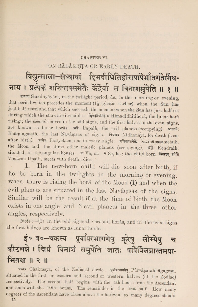 ON BlLARISTA or early death. •TTO I sr^r^ ^TRNNHhI: %![qf H fl^r^ig^frT II \ II Samdhyayam, in the twilight period, i.e., in the morning or evening, that period which precedes the moment (Y\ ghat is. earlier) when the Sun has just half risen and that which succeeds the moment when the Sun has just half set during which the stars are invisible. Himadidhitihora, the lunar hora rising ; the second halves in the odd signs, and the first halves in the even signs, are known as lunar lioras. qfq.* Papaih, the evil planets (occupying). iTTcFia: Bhamtagataih, the last Navamsas of signs. Nidhanaya, for death (soon after birth), Pratyekam, one in every angle, Sasipapasametaih, the jfoon and the three other malefic planets (occupying), Kendraih, situated in the angular houses, Va, or. ^ Sa, he ; the child born, tsrtst^ stfu Vinaiam Upaiti, meets with death ; dies. 1. The new-born child will die soon after birth, if he be born in the twilights in the morning or evening, when there is rising the hora of the Moon (1) and when the evil planets are situated in the last Navamsas of the signs. Similar will be the result if at the time of birth, the Moon exists in one angle and 3 evil planets in the three other angles, respectively. Note:—(1) In the odd signs the second lioras, and in the even signs the first halves are known as lunar horas. -\ =r°—qrqfq^nxrrq mrqq ^ q?te5r?r i T%st FRro ^TrT: n q u Chakrasya, of tlie Zodiacal circle. vqfacwlq Purvaparabhagagesu, situated in the first or eastern and second or western halves (of the Zodiac) respectively. The second half begins with the 4th house from the Ascendant and ends with the 10th house. The remainder is the first half. How many degrees of the Ascendant have risen above the horizon so many degrees should 15