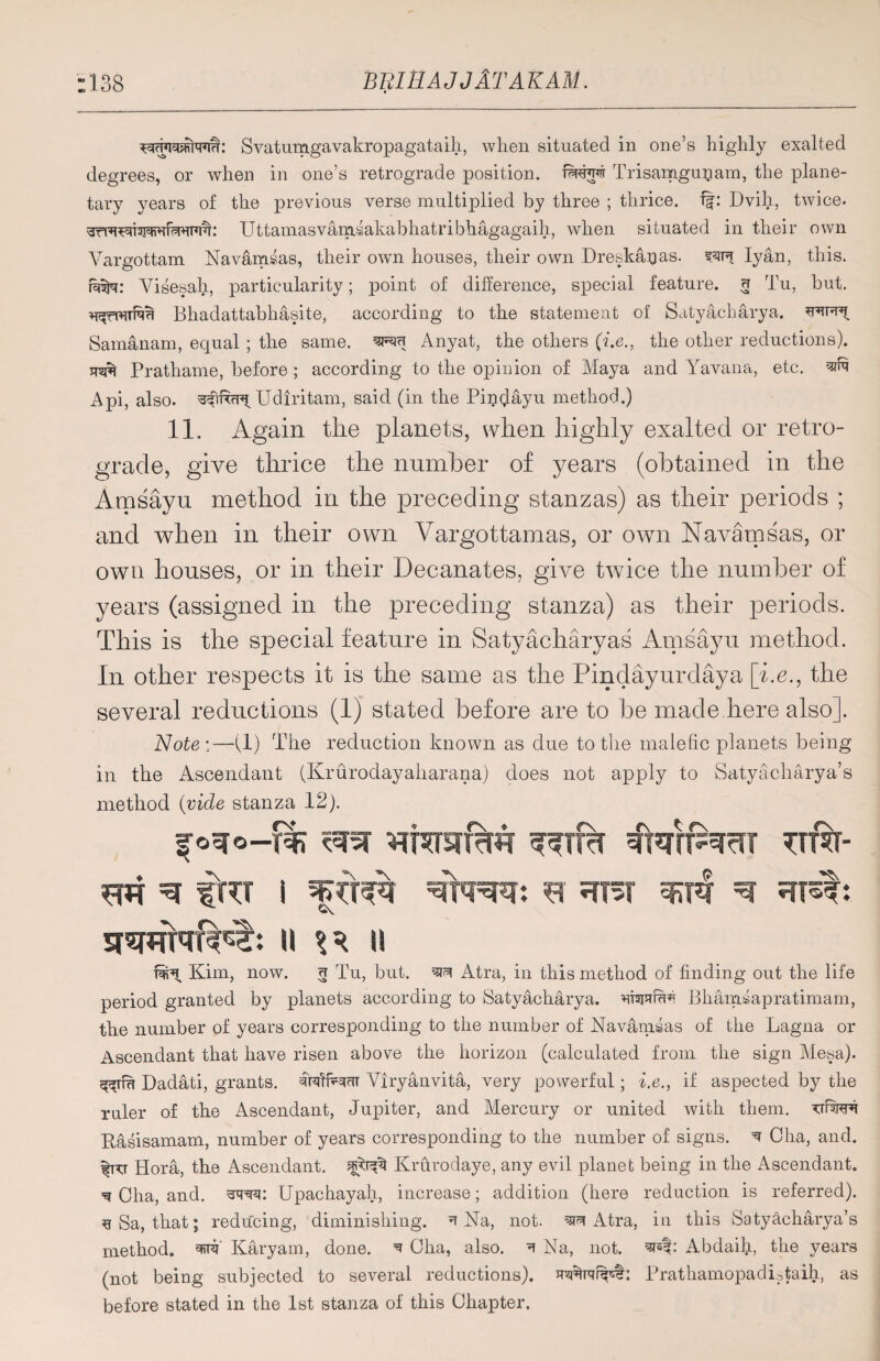 “138 BElBAJJlTAKAM. Svatumgavakropagataih, when situated in one’s highly exalted degrees, or when in one’s retrograde position. fMdr Trisamgupam, the plane¬ tary years of the previous verse multiplied by three ; thrice. f|: Dvih, twice. Uttamasvamsakabhatribhagagaih, when situated in their own Vargottam Navamsas, their own houses, their own Dreskajjas. Iyan, this, riufa: Visesalr, particularity; point of difference, special feature. 3 Tu, but. Bhadattabhasite, according to the statement of Satyacharya. Samanam, equal ; the same, ^3 Anyat, the others (i.e., the other reductions). Prathame, before ; according to the opinion of Maya and Yavana, etc. ^ Api, also. Udiritam, said (in the Pinglayu method.) 11. Again the planets, when highly exalted or retro¬ grade, give thrice the number of years (obtained in the Amsayu method in the preceding stanzas) as their periods ; and when in their own Vargottamas, or own Navamsas, or own houses, or in their Decanates, give twice the number of years (assigned in the preceding stanza) as their periods. This is the special feature in Satyacharyas Amsayu method. In other respects it is the same as the Pindayurdaya [i.e., the several reductions (1) stated before are to be made here also]. Note;—(1) The reduction known as due to the malefic planets being in the Ascendant (Krurodayaharana) does not apply to Satyacharya’s method (vide stanza 12). |o=ro-t% ut%- m ^ fUT i dm?}: sr ^ II II Kim, now. 3 Tu, but. ^ Atra, in this method of finding out the life period granted by planets according to Satyacharya. dsund Bhamsapratimam, the number of years corresponding to the number of Navamsas of the Lagna or Ascendant that have risen above the horizon (calculated from the sign Mesa). Dadati, grants. 'dfridcrc Viryanvita, very powerful; i.e., if aspected by the ruler of the Ascendant, Jupiter, and Mercury or united with them, dwi Rasisamam, number of years corresponding to the number of signs. ^ Cha, and. |kt Hora, the Ascendant, Krurodaye, any evil planet being in the Ascendant. ^ Cha, and. swu Upachayah, increase; addition (here reduction is referred), g Sa, that; reducing, diminishing. ^ Na, not. ^ Atra, in this Satyacharya’s method, Karyam, done. ^ Cha, also. 1 Na, not. Abdaib, the years (not being subjected to several reductions). Prathamopadistaih, as before stated in the 1st stanza of this Chapter.