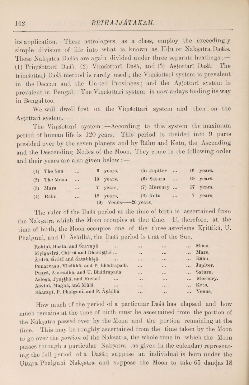 its application. These astrologers, as a class, employ the exceedingly simple division of life into what is known as Udu or Naksatra Da^as. These Naksatra Das'as are again divided under three separate headings : — (1) Trims'ottari Dat$a, (2) Vimsottari Dasa, and (3) Astottari Dasa. The trimsottari Dasa method is rarely used ; the Vimsottari system is prevalent in the Deccan and the United Provinces; and the Astottari system is prevalent in Bengal. The Vimsottari system is now-a-days finding its way in Bengal too. We will dwell first on the Vimsottari system and then on the Astottari system. The VimSottari system:—According to this system the maximum period of human life is 120 years. This period is divided into 9 parts presided over by the seven planets and by Rahu and Ketu, the Ascending and the Descending Nodes of the Moon. They come in the following order and their vears are also given below : — (1) The Sun (2) The Moon (3) Mars (4) Rahu 6 years. 10 years. 7 years. 18 years. (5) Jupiter (6) Saturn (7) Mercury (8) Ketu 16 years. 19 years. 17 years. 7 years. (9) Venus-20 years. The ruler of the Dasa period at the time of birth is ascertained from the Naksatra which the Moon occupies at that time. If, therefore, at the time of birth, the Moon occupies one of the three asterisms Krittika, IT. Phalguni, and U. Asaclha, the Dasa. period is that of the Sun. Rohim, Hasta, and Sravatia ... ... ... ... Moon. Mrigaura, Chitra and Dhanistha... .. ... ' ... Mars. Ardra, Svati and Satabhisa ... ... ... ... Rahu. Punarvasu, Visakha, and P. Bhadrapada ... ... Jupiter. Pusya, Anuradha, and U. Bhadrapada ... ... ... Saturn. Aslesa, Jyestha, and Revati ... ... ... ... Mercury. Asvini, Magha, and Mula ... ... ... ... Ketu. Bharani, P. Phalguni, and P. Asaillia ... ... ... Venus. How much of the period of a particular Dasa has erased and how much remains at the time of birth must be ascertained from the portion of the Naksatra passed over by the Moon and the portion remaining at the time. This may be roughly ascertained from the time taken by the Moon to go over the portion of the Naksatra, the whole time in which the Moon passes through a particular Naksatra (as given in the calendar; represent¬ ing the full period of a Dasa ; suppose an individual is born under the Uttara Phalguni Naksatra and suppose the Moon to take 65 dandas 18