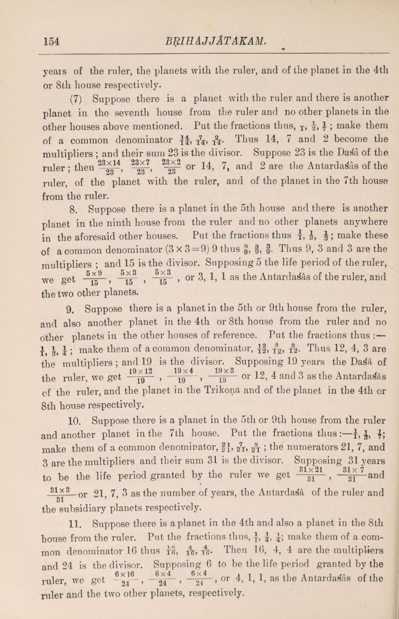 years of the ruler, the planets with the ruler, and of the planet in the 4th or 8th house respectively. (7) Suppose there is a planet with the ruler and there is another planet in the seventh house from the ruler and no other planets in the other houses above mentioned. Put the fractions thus, T, i, } ; make them of a common denominator yf, T7y, Tj. Thus 14, 7 and 2 become the multipliers ; and their sum 23 is the divisor. Suppose 23 is the DaSa of the ruler ; then 23x14 23x7 23x2 or 14, 7, and 2 are the AntardaSas of the 23 ’ 23 ’ 23 ruler, of the planet with the ruler, and of the planet in the 7th house from the ruler. 8. Suppose there is a planet in the 5th house and there is another planet in the ninth house from the ruler and no other planets anywhere in the aforesaid other houses. Put the fractions thus t, i, i ; make these of a common denominator (3 X 3 = 9) 9 thus §, §, f. Thus 9, 3 and 3 are the multipliers ; and 15 is the divisor. Supposing 5 the life period of the ruler, get , --pp- , —, or 3, 1, 1 as the AntardaSas of the ruler, and we 15 » 15 ’ the two other planets. 9. Suppose there is a planet in the 5th or 9th house from the ruler, and also another planet in the 4th or 8th house from the ruler and no other planets in the other houses of reference. Put the fractions thus t> I, i ; make them of a common denominator, J§, y2, iV Thus 12, 4, 3 are the multipliers ; and 19 is the divisor. Supposing 19 years the DaSa of the ruler, we get 19— , —39—, —^— or 12, 4 and 3 as the Antardasas of the ruler, and the planet in the Trikona and of the planet in the 4th or 8th house respectively. 10. Suppose there is a planet in the 5th or 9th house from the ruler and another planet in the 7 th house. Put the fractions thus:—* 1 15 t; make them of a common denominator, |J, 27r, ; the numerators 21, 7, and 3 are the multipliers and their sum 31 is the divisor. Supposing 31 years 31x21 31 x 7 and to be the life period granted by the ruler we get —^— , —$1 31x3 _or 21, 7, 3 as the number of years, the AntardaSa of the ruler and 3l the subsidiary planets respectively. 11. Suppose there is a planet in the 4th and also a planet in the 8th house from the ruler. Put the fractions thus, y, make them of a com¬ mon denominator 16 thus IS, xe> re- Then 16, 4, 4 are the multipliers and 24 is the divisor. Supposing 6 to be the life period granted by the ruler, we get . -Arr— , 6*r- , or 4, 1, 1, as the Antardasas of the 24 ’ 24 ’ 24 ruler and the two other planets, respectively.