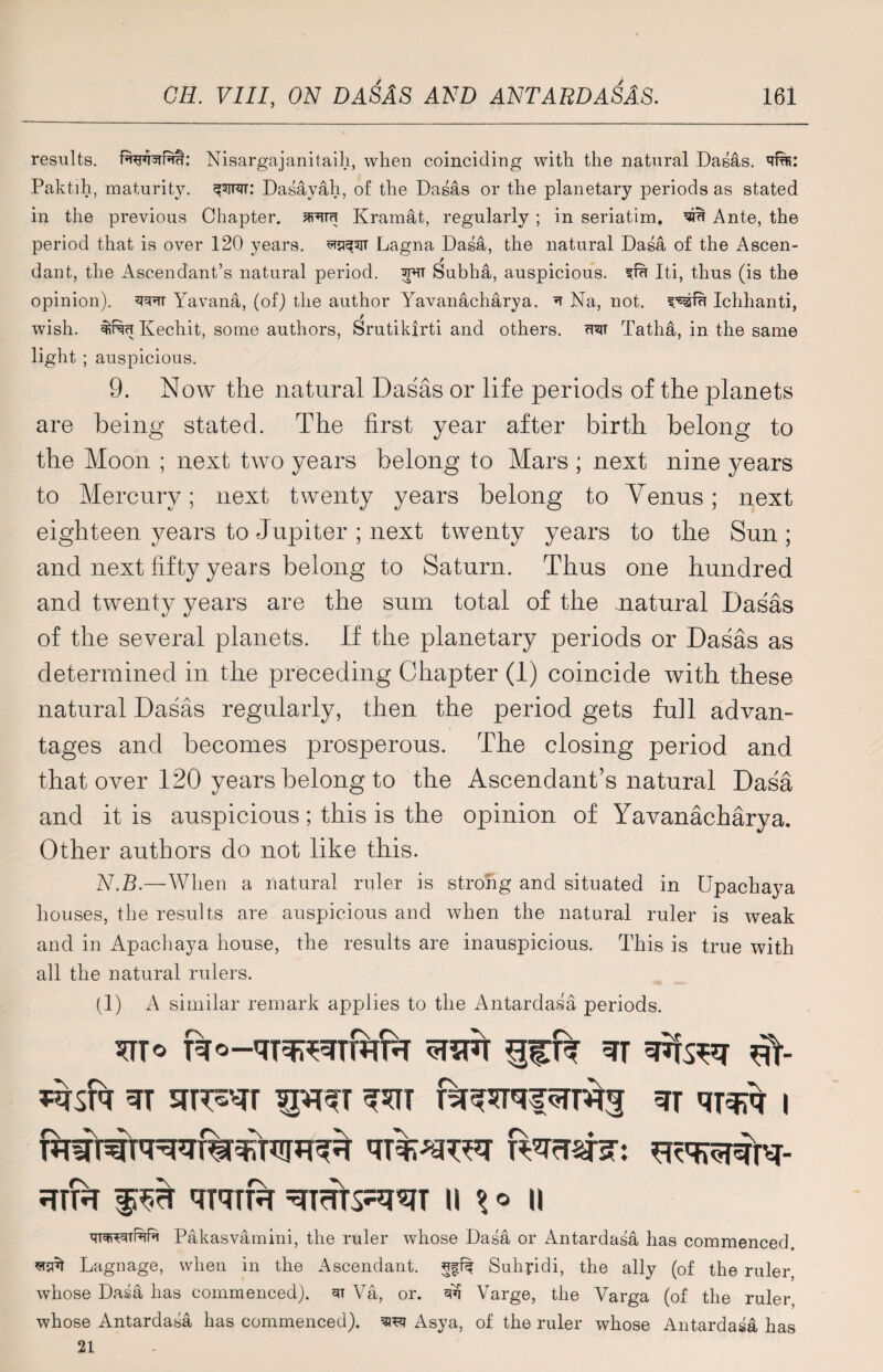 results. Nisargajanitaih, when coinciding with the natural Dasas. Paktih, maturity, Dasayah, of the Dasas or the planetary periods as stated in the previous Chapter. Kramat, regularly ; in seriatim, Ante, the period that is over 120 years, ^sjt Lagna Dasa, the natural Dasa of the Ascen¬ dant, the Ascendant’s natural period. Subha, auspicious, sfu Iti, thus (is the opinion), Yavana, (of) the author Yavanacharya. ^ Na, not. Ichhanti, wish. Kechit, some authors, Srutikirti and others, ctct Tatha, in the same light ; auspicious. 9. Now the natural Dasas or life periods of the planets are being stated. The first year after birth belong to the Moon ; next two years belong to Mars ; next nine years to Mercury; next twenty years belong to Venus; next eighteen years to Jupiter ; next twenty years to the Sun ; and next fifty years belong to Saturn. Thus one hundred and twenty years are the sum total of the natural Dasas of the several planets. If the planetary periods or Dasas as determined in the preceding Chapter (1) coincide with these natural Dasas regularly, then the period gets full advan¬ tages and becomes prosperous. The closing period and that over 120 years belong to the Ascendant’s natural Dasa and it is auspicious; this is the opinion of Yavanacharya. Other authors do not like this. N.B>—When a natural ruler is strong and situated in Upachaya houses, the results are auspicious and when the natural ruler is weak and in Apachaya house, the results are inauspicious. This is true with all the natural rulers. (1) A similar remark applies to the Antardasa periods. 3T srrr^r sprer ^tt stt i ?ttr f# qrqiR=qmts^T u w Pakasvamini, the ruler whose Dasa or Antardasa has commenced, sijut Lagnage, when in the Ascendant, Suhyidi, the ally (of the ruler, whose Dasa has commenced). 3T Va, or. qq Varge, the Varga (of the ruler whose Antardasa has commenced). TO Asya, of the ruler whose Amtardasa has 21