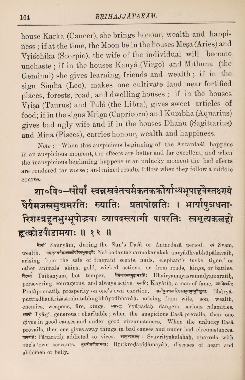 house Karka (Cancer), she brings honour, wealth and happi¬ ness ; if at the time, the Moon be in the houses Mesa (Aries) and Vrischika (Scorpio), the wife of the individual will become unchaste ; if in the houses Kanya (Virgo) and Mithuna (the Geminni) she gives learning, friends and wealth ; if in the sign Simha (Leo), makes one cultivate land near fortified places, forests, road, and dwelling houses ; if in the houses Yrisa (Taurus) and Tula (the Libra), gives sweet articles of food; if in the signs Mriga (Capricorn) and Kumbha (Aquarius) gives bad ugly wife and if in the houses Dhanu (Sagittarius) and Mina (Pisces), carries honour, wealth and happiness. Note :—When this auspicious beginning of the Antarda^a happens in an auspicious moment, the effects are better and far excellent, and when the inauspicious beginning happens in an unlucky moment the bad effects are rendered far worse ; and mixed results follow when they follow a middle course. STTofeo—^W wire smnrafcr: i Wt^stsrt- CtsKteqWrfRT: II \\ II Sauryam, during the Sun’s Dasa or Antardasa period. ^ Svam, wealth. : Nakhadantacharmakanakakrauryadhvabhupahavaih, arising from the sale of fragrant scents, nails, elephant’s tusks, tigers’ or other animals’ skins, gold, wicked actions, or from roads, kings, or battles. Taiksuyam, hot temper. Dhairyamayasramudyamaratih, persevering, courageous, and always active, Khyatih, a man of fame. JTcmfrafu: Prataponnatih, prosperity on one’s own exertion. Bharya- puttradhanarisastrahutabhugbhffpodbha’vah, arising from wife, son, wealth, enemies, weapons, fire, kings, Vyapadah, dangers, serious calamities. c^fTt Tyagi, generous ; charitable ; when the auspicious Dasa prevails, then one gives in good causes and under good circumstances. When the unlucky Dasa prevails, then one gives away things in bad causes and under bad circumstances. ureffu: Paparatih, addicted to vices, : Svavptyakalahah, quarrels with one’s sown servants. Hptkrodapidamay&h, diseases of heart and abdomen or belly.