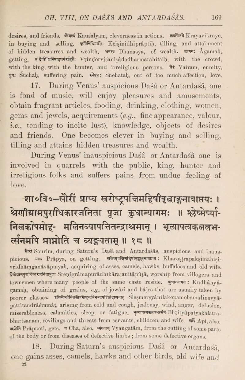 desires, and friends, Kausalyam, cleverness in actions, Krayavikraye, in buying and selling. ^TqffrTvmTffr: Kpsinidhipraptih, tilling, and attainment of bidden treasures and wealth. Dhanasya, of wealth, sim: Agamah, getting. Vyindorvisanis&dadharmarahitaih, with the crowd, with tbe king, with the hunter, and irreligious persons, Vairam, enmity. Sucliah, suffering pain, Sneliatah, out of too mucb affection, love. 17. During Venus’ auspicious Dasa or Antardasa, one is fond of music, will enjoy pleasures and amusements, obtain fragrant articles, fooding, drinking, clothing, women, gems and jewels, acquirements (e.g., fine appearance, valour, i.e., tending to incite lust), knowledge, objects of desires and friends. One becomes clever in buying and selling, tilling and attains hidden treasures and wealth. During Venus’ inauspicious Dasa or Antardasa one is involved in quarrels with the public, king, hunter and irreligious folks and suffers pains from undue feeling of love. FFFrfa qrsm% ^ ii f ii %rvr Saurim, during Saturn’s Dasa and Antardasas, auspicious and inaus¬ picious. R'q Prapya, on getting. : Kharostrapaksimahisi- vpdhamganavaptayah, acquiring of asses, camels, hawks, buffaloes and old wife. Srejiigramapuradhikarajanitapuja, worship from villagers and townsmen where many people of tbe same caste reside. : Kudhanya- gamah, obtaining of grains, e.g., of jowari and bajra that are usually taken by poorer classes. Yi&+i Slesmersyanilakopamohamalinavya- pattitandrasramat, arising from cold and cough, jealousy, wind, anger, delusion, miserableness, calamities, sleep, or fatigue. Bhyityapatyakalatra- bbartsanam, revilings and threats from servants, children, and wife, qifq A pi, also. itotr Prapnoti, gets, q Cha, also. Vyangatam, from the cutting of some parts of the body or from diseases of defective limbs ; from some defective organs. 18. During Saturn’s auspicious Dasa or Antardasa one gains asses, camels, hawks and other birds, old wife and 22