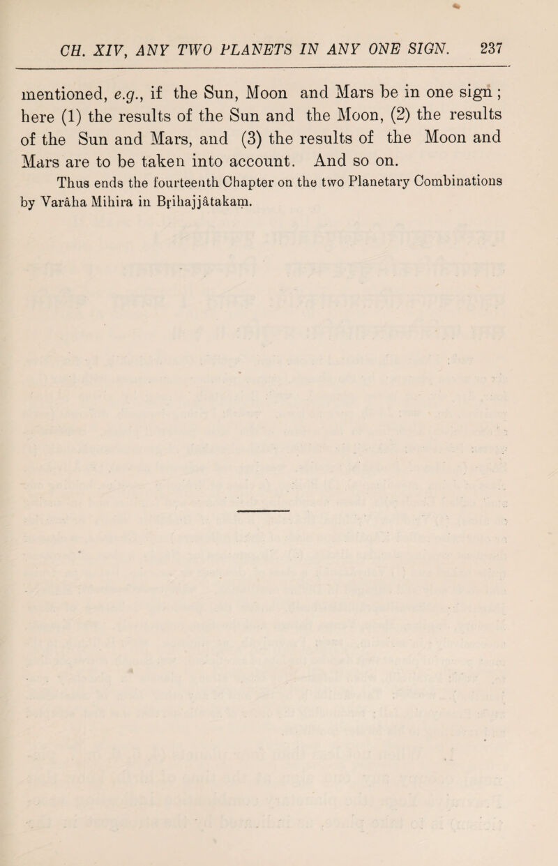 mentioned, e.g., if the Sun, Moon and Mars be in one sign; here (1) the results of the Sun and the Moon, (2) the results of the Sun and Mars, and (3) the results of the Moon and Mars are to be taken into account. And so on. Thus ends the fourteenth Chapter ou the two Planetary Combinations by Varaha Mihira in Bjihajjatakam.