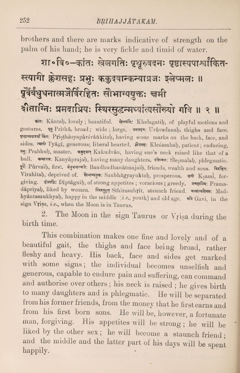 brothers and there are marks indicative of strength on the palm of his hand; he is very fickle and timid of water. srrofao-s&fa: ^FJT SHJ: \\ #rrfa: #r n ^ n Kan tali, lovely ; beautiful. Wira: Khelagatih, of playful motions and gestures. ^Prithu, broad; wide ; large. Uruvadanah, tliiglis and face. ^3rw^?'i%ri: Ppsthasyaparsvankitah, having some marks on the back, face, and sides, fw Tyagi, generous; liberal hearted, mwf: Klesasahah, patient; enduring, w: Prabhuh, master. Kakudvan, having one’s neck raised like that of a bull, Kanyaprajah, having many daughters. Slesmalah, phlegmatic. Purvaih, first. ^Tr«f§k Bandhudhanatmajaih, friends, wealth and sons. Virahitah, deprived of. ftonwfi: Saubhagyayuktah, prosperous. Ksami, for¬ giving. Cimfs: Diptagnili, of strong appetites ; voracious ; greedy, Prama- dapriyah, liked by women, Sthirasuhyit, staunch friend, WcWM: Mad- hyantasaukhyah, happy in the middle [i.e,, youth) and old age. Gavi, in the sign Vpsa, i.e., when the Moon is in Taurus. 2. The Moon in the sign Taurus or Vrisa during the birth time. This combination makes one fine and lovely and of a beautiful gait, the thighs and face being broad, rather fleshy and heavy. His back, face and sides get marked with some signs, the individual becomes unselfish and generous, capable to endure pain and suffering, can command and authorise over others; his neck is raised ; he gives birth to many daughters and is phlegmatic. He will be separated fi owl his former fi lends, fiom the money that he first earns and from his fiist bom sons. He will be, however, a fortunate man, forgiving. His appetites will be strong ; he will be liked by the other sex; he will become a staunch friend ; and the middle and the latter part of his days will be spent happily.