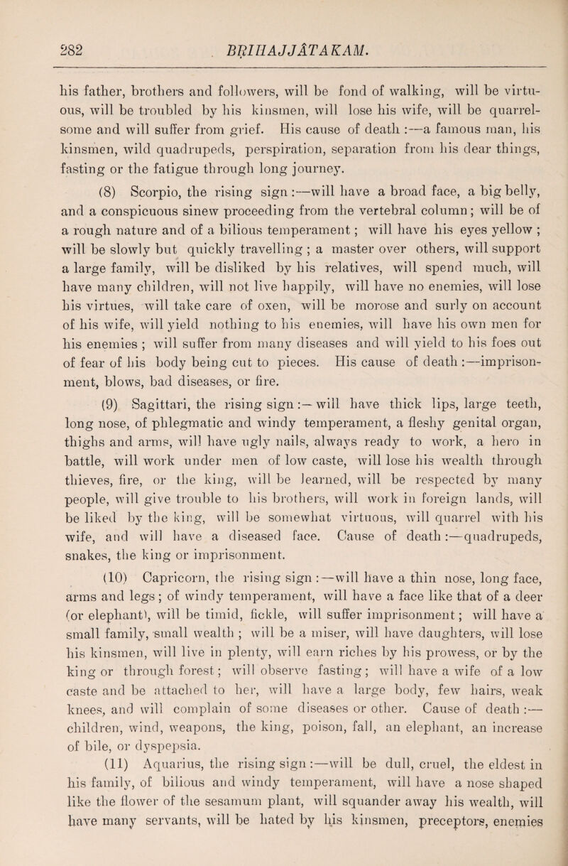 4 his father, brothers and followers, will be fond of walking, will be virtu¬ ous, will be troubled by his kinsmen, will lose his wife, will be quarrel¬ some and will suffer from grief. His cause of death :—a famous man, his kinsmen, wild quadrupeds, perspiration, separation from his dear things, fasting or the fatigue through long journey. (8) Scorpio, the rising sign:—will have a broad face, a big belly, and a conspicuous sinew proceeding from the vertebral column; will be of a rough nature and of a bilious temperament; will have his eyes yellow ; will be slowly but quickly travelling ; a master over others, will support a large family, will be disliked by his relatives, will spend much, will have many children, will not live happily, will have no enemies, will lose his virtues, will take care of oxen, will be morose and surly on account of his wife, will yield nothing to his enemies, will have his own men for his enemies ; will suffer from many diseases and will yield to his foes out of fear of his body being cut to pieces. His cause of death :—imprison¬ ment, blows, bad diseases, or fire. (9) Sagittari, the rising signwill have thick lips, large teeth, long nose, of phlegmatic and windy temperament, a fleshy genital organ, thighs and arms, will have ugly nails, always ready to work, a hero in battle, will work under men of low caste, will lose his wealth through thieves, fire, or the king, will be learned, will be respected by many people, will give trouble to his brothers, will work in foreign lands, will be liked by the king, will be somewhat virtuous, will quarrel with his wife, and will have a diseased face. Cause of death:—quadrupeds, snakes, the king or imprisonment. (10) Capricorn, the rising sign :—will have a thin nose, long face, arms and legs; of windy temperament, will have a face like that of a deer (or elephant), will be timid, fickle, will suffer imprisonment; will have a small family, small wealth ; will be a miser, will have daughters, will lose his kinsmen, will live in plenty, will earn riches by his prowess, or by the king or through forest; will observe fasting; will have a wife of a low caste and be attached to her, will have a large body, few hairs, weak knees, and will complain of some diseases or other. Cause of death : — children, wind, weapons, the king, poison, fall, an elephant, an increase of bile, or dyspepsia. (11) Aquarius, the rising sign :—will be dull, cruel, the eldest in his family, of bilious and windy temperament, will have a nose shaped like the flower of the sesamum plant, will squander away his wealth, will have many servants, will be hated by his kinsmen, preceptors, enemies