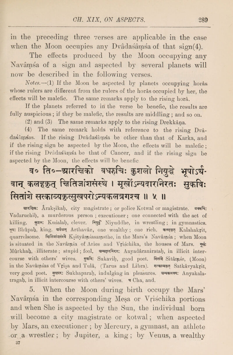 in the preceding three verses are applicable in the case when the Moon occupies any Dvadasamsa of that sign(4). The effects produced by the Moon occupying any Navamsa of a sign and aspected by several planets will now be described in the following verses. Notes.—-(1) If the Moon be aspected by planets occupying floras whose rulers are different from the rulers of the lioras occupied by her, the effects will be malefic. The same remarks apply to the rising hora. If the planets referred to in the verse be benefic, the results are fully auspicious; if they be malefic, the results are middling ; and so on. (2) and (3) The same remarks apply to the rising Drekkana. (4) The same remark holds with reference to the rising Dva- dasamskis. If the rising Dvadasamsa be other than that of Karka, and if the rising sign be aspected by the Moon, the effects will be malefic ; if the rising DvadaSamSa be that of Cancer, and if the rising sign be aspected by the Moon, the effects will be benefic cfo ffrat wsi Thirst qds^nssrsRT^r n * ii Araksikah, city magistrate ; or police Ivotwal or magistrate. Vadaruchih, a murderous person ; executioner ; one connected with the act of killing. 5^: Kusalah, clever, Niyuddhe, in wrestling; in gymnastics. *yr: Blmpafi, king, Arthavau, one wealthy ; one rich, Kalaliakyit, quarrelsome. Ksityamsasamsthe, in the Mars’s Navamsa ; when Moon is situated in the Navamsa of Aries and Vrischika, the houses of Mars. Murkhah, illiterate ; stupid ; fool. Anyadaraniratah, in illicit inter¬ course with others’ wives. Sukavih, good poet, rur Sitamse, (Moon) in the Navamsas of Vyisa and Tula, (Tarus and Libra). Satkavyakyit, very good poet, wrc: Sukhaparah, indulging in pleasures, Anyakala- tragafi, in illicit intercourse with others’ wives. ^ Cha, and. 5. When the Moon during birth occupy the Mars’ Navamsa in the corresponding Mesa or Vrischika portions and when She is aspected by the Sun, the individual born will become a city magistrate or kotwal; when aspected by Mars, an executioner ; by Mercury, a gymnast, an athlete -or _a wrestler ; by Jupiter, a king; by Venus, a wealthy 37