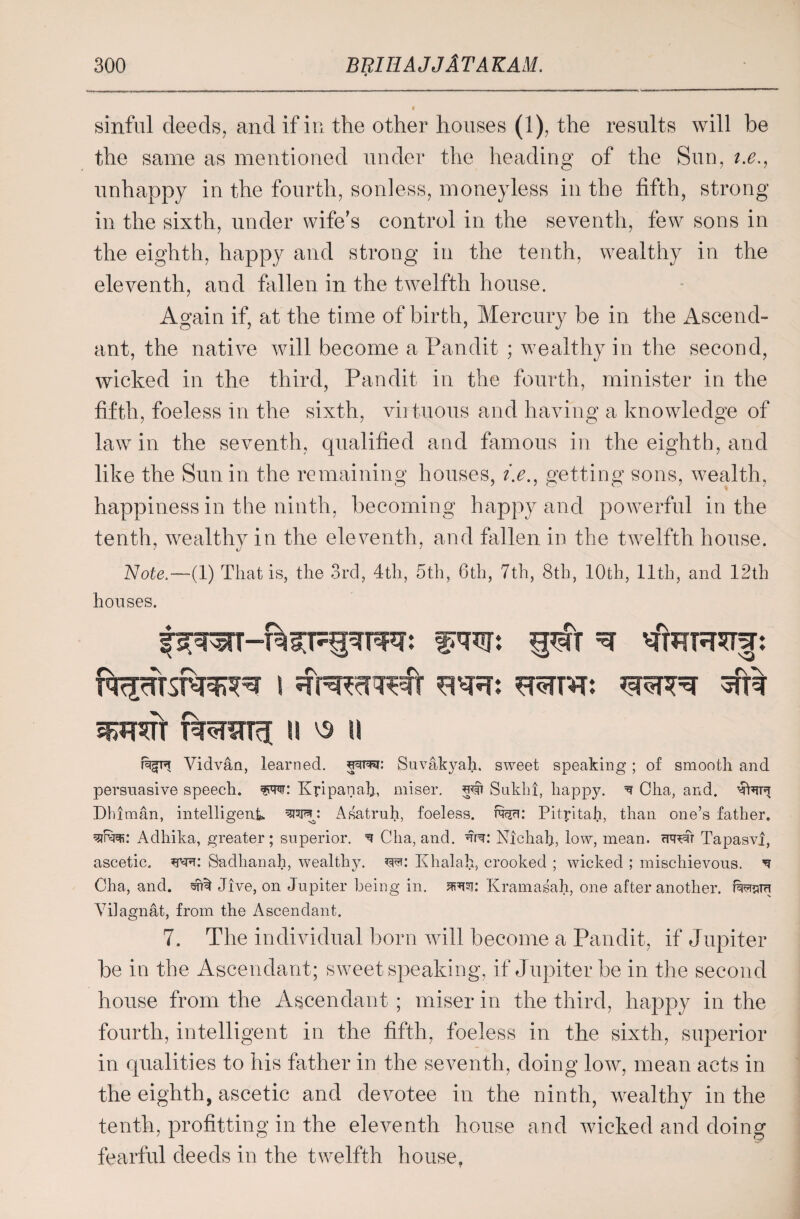 0 sinful deeds, and if in the other houses (i), the results will be the same as mentioned under the heading of the Sun, i.e., unhappy in the fourth, sonless, moneyless in the fifth, strong in the sixth, under wife's control in the seventh, few sons in the eighth, happy and strong in the tenth, wealthy in the eleventh, and fallen in the twelfth house. Again if, at the time of birth, Mercury be in the Ascend¬ ant, the native will become a Pandit ; wealthy in the second, wicked in the third, Pandit in the fourth, minister in the fifth, foeless in the sixth, virtuous and having a knowledge of law in the seventh, qualified and famous in the eighth, and like the Sun in the remaining houses, ?>., getting sons, wealth, happiness in the ninth, becoming happy and powerful in the tenth, wealthy in the eleventh, and fallen in the twelfth house. Note.—(1) That is, the 3rd, 4th, 5th, 6th, 7th, 8th, 10th, 11th, and 12th houses. i mm srerm: SPRTT T5RSTT3 1! V9 \\ Vidvan, learned. Suvakyah. sweet speaking ; of smooth and persuasive speech. Kpipanah, miser. 5# Sukhi, happy. ^ Oha, and. Dhiman, intelligent Asatruh, foeless, twi: Pityitaii, than one’s father, ww Adhika, greater; superior. ^ Cha, and. Nichah, low, mean, cureft Tapasvl, ascetic. Sadhanah, wealthy, m: Khalah, crooked ; wicked ; mischievous. ^ Cha, and. ^ Jive, on Jupiter being in. srto: Kramasah, one after another. forora Yilagnat, from the Ascendant. 7. The individual born will become a Pandit, if Jupiter be in the Ascendant; sweet speaking, if Jupiter be in the second house from the Ascendant ; miser in the third, happy in the fourth, intelligent in the fifth, foeless in the sixth, superior in qualities to his father in the seventh, doing low, mean acts in the eighth, ascetic and devotee in the ninth, wealthy in the tenth, profitting in the eleventh house and wicked and doing fearful deeds in the twelfth house,