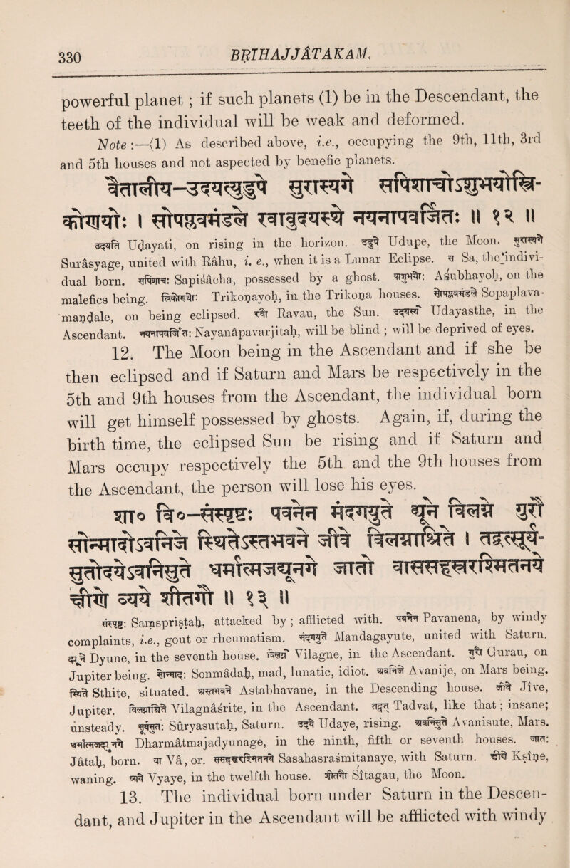  ' ' ~ __^ ^ , ,1 him l I 111 powerful planet ; if such planets (1) be in the Descendant, the teeth of the individual will he weak and deformed. Note:—(l) As described above, i.e., occupying the 9th, 11th, 3rd and 5th houses and not aspeeted by benefic planets. ITT^ SRftPTT: I \\ II Udayati, on rising in the- horizon, ayt Udupe, the Moon, Sur&syage, united with R&hu, i. e„ when it is a Lunar Eclipse, u Sa, the>divi- dual born, uRsitc Sapisacha, possessed by a ghost, Asubhayoh, on the malefics being. Trikopayoh, in the Trikooa houses. Sopaplava- maijdale, on being eclipsed. Ravau, the Sun. (Idayasthe, m the Ascendant, mrafa'a: Nay anapavar j i tali, will be blind ; will be deprived of eyes. 12. The Moon being in the Ascendant and if she be then eclipsed and if Saturn and Mars he respectively in the 5th and 9th houses from the Ascendant, the individual horn will get himself possessed hy ghosts. Again, if, during the birth time, the eclipsed Sun be rising and if Saturn and Mtits occupy respectively the 5th and the 9th houses from the Ascendant, the person will lose his eyes. SfRT ^ft% ^TcRT II %\ II wj?: Samspristab, attacked by ; afflicted with. wN Pavanena, by windy complaints, i-e., gout or rheumatism. ’U'JJU Mandagayute, united with Saturn. Dyune, in the seventh house, rasa Vilagne, in the Ascendant. 5<r Qurau, on Jupiter being. Sonmfidab, mad, lunatic, idiot. srafiw) Avanije, on Mars being. fSau Sthite, situated. Astabliavane, in the Descending house. Jive, Jupiter. Wwftri Vilagnasrite, in the Ascendant, ugu Tadvat, like that; insane; unsteady, freu: Suryasutah, Saturn. ^ Udaye, rising, Avanisute, Mars. Dharmatmajadyunage, in the ninth, fifth or seventh houses, wa: Jatab, born, ui Va, or. Sasahasrasmitanaye, with Saturn. €tii Ksine, waning, set Vyaye, in the twelfth house. wit Sltagau, the Moon. 13. The individual born under Saturn in the Descen¬ dant, and Jupiter in the Ascendant will be afflicted with windy