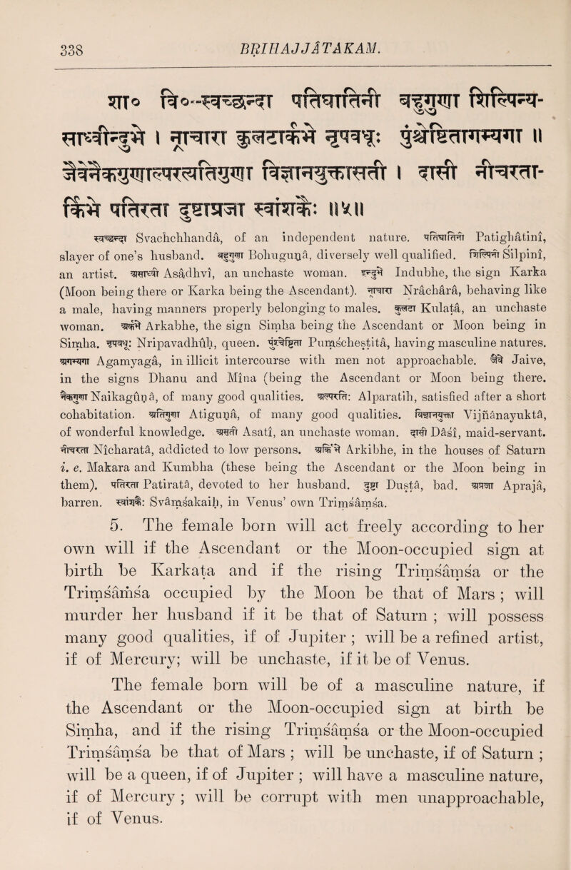 * 5TTO qfkTRRI SffTCUT TCTT^RI- ^#|^T l *TRTT f jslfelFFW M T^fTR^T^f i r^rt- f%vr iifaim |stm ^rrcr%: imi Svachchhanda, of an independent nature. ^f^nrercr Patigbatini, / slayer of one’s husband. Bohugu^a, diversely well qualified. Silpini, an artist. Asadhvi, an unchaste woman, Indubhe, the sign Karka (Moon being there or Karka being the Ascendant), wtt Nrachara, behaving like a male, having manners properly belonging to males. jpreT Kulata, an unchaste woman, w* Arkabhe, the sign Simha being the Ascendant or Moon being in Simha. Nripavadhfth, queen. Pumschestita, having masculine natures, ww Agamyaga, in illicit intercourse with men not approachable. ^ Jaive, in the signs Dhanu and Mina (being the Ascendant or Moon being there. Naikagupa, of many good qualities, ^rcfh: Alparatih, satisfied after a short cohabitation, Atigupa, of many good qualities. rawpraTW Vijnanayukta, of wonderful knowledge, srem Asati, an unchaste woman. Dasi, maid-servant. Nicharata, addicted to low persons. Arkibhe, in the houses of Saturn i. e. Makara and Kumbha (these being the Ascendant or the Moon being in them). *TT?iw Patirata, devoted to her husband. 551 Dusta, bad. Apraja, barren, wsjl: Svanasakaib, in Venus’ own Trimsamsa. 5. The female born will act freely according to her own will if the Ascendant or the Moon-occupied sign at birth be Karkata and if the rising Trimsamsa or the Trimsamsa occupied by the Moon be that of Mars ; will murder her husband if it be that of Saturn ; will joossess many good qualities, if of Jupiter; will be a refined artist, if of Mercury; will be unchaste, if it be of Venus. The female born will be of a masculine nature, if the Ascendant or the Moon-occupied sign at birth be Simha, and if the rising Trimsamsa or the Moon-occupied Trimsamsa be that of Mars ; will be unchaste, if of Saturn ; will be a queen, if of Jupiter ; will have a masculine nature, if of Mercury ; will be corrupt with men unapproachable, if of Venus.