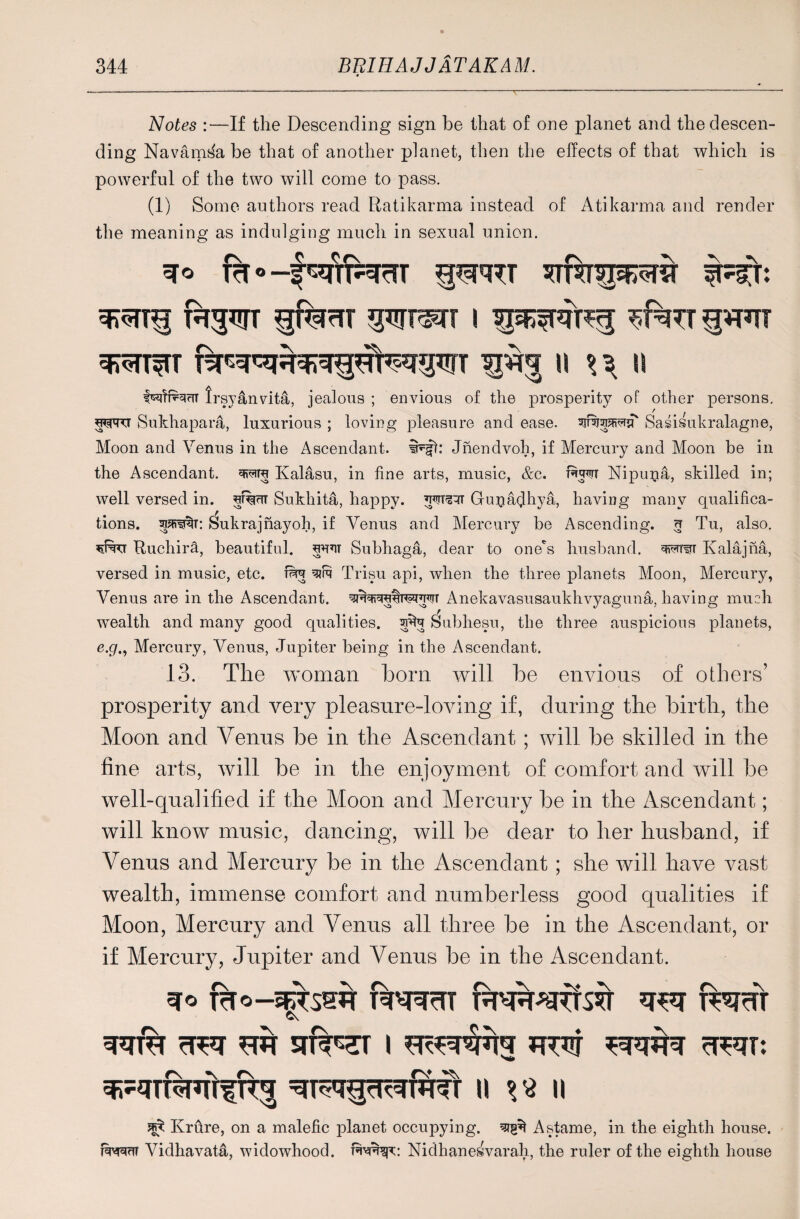 Notes :—If the Descending sign be that of one planet and the descen¬ ding Navams^a be that of another planet, then the effects of that which is powerful of the two will come to pass. (1) Some authors read Ratikarma instead of Atikarma and render the meaning as indulging much in sexual union. q* Tcf ° —f sqnNrfT gSjRU f^prr gferTT gwT^rr i gw ^TT^T 1% U \\ II lrsy4nvita, jealous ; envious of the prosperity of other persons. Sukhapara, luxurious ; loving pleasure and ease. dSn|?fi?rq Saiisukralagne, Moon and Venus in the Ascendant. iNjt: Jnendvoh, if Mercury and Moon be in the Ascendant, Kalasu, in fine arts, music, &c. fita*n Nipuna, skilled in; well versed in. d%UT Sukhita, happy. W3ir Gunadhya, having many qualifica¬ tions. Sukrajnayoh, if Venus and Mercury be Ascending, g Tu, also. Ruchira, beautiful, Subhaga, dear to one's husband. '-wrwT Kalajna, versed in music, etc. fita Trisu api, when the three planets Moon, Mercury, Venus are in the Ascendant, q?wqdta?mr Anekavasusaukhvyaguna, having much wealth and many good qualities, seta Subhesu, the three auspicious planets, e.p., Mercury, Venus, Jupiter being in the Ascendant. 13. The woman bora will be envious of others’ prosperity and very pleasure-loving if, during the birth, the Moon and Venus be in the Ascendant ; will be skilled in the fine arts, will be in the enjoyment of comfort and will be well-qualified if the Moon and Mercury be in the Ascendant; will know music, dancing, will be dear to her husband, if Venus and Mercury be in the Ascendant ; she will have vast wealth, immense comfort and numberless good qualities if Moon, Mercury and Venus all three be in the Ascendant, or if Mercury, Jupiter and Venus be in the Ascendant. jgy Krure, on a malefic planet occupying. Astame, in the eighth house, fiiwft Vidhavat4, widowhood, Nidhanesvarah, the ruler of the eighth house