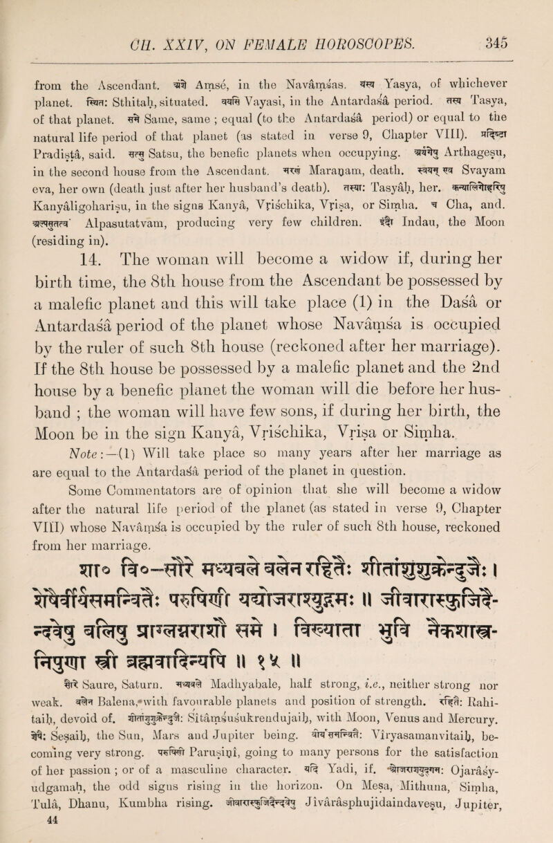 from the Ascendant, Anise, in the Navamsas. ^ Yasya, of whichever planet, Sthitah, situated, Yayasi, in the Antardasa period, uft Tasya, of that planet. ^ Same, same ; equal (to the Antardasa period) or equal to the natural life period of that planet (as stated in verse 9, Chapter VIII). Pradista, said, Satsu, the benefic planets when occupying, wta Arthagesu, in the second house from the Ascendant, w Marajjam, death, Svayam eva, her own (death just after her husband’s death), u^t: Tasyah, her. qRiTButifRq Kanyaligoharisu, in the signs Kanya, Ypschika, Ypisa, or Simha. q Glia, and. Alpasutatvam, producing very few children. # Indau, the Moon (residing in). 14. The woman will become a widow if, during her birth time, the 8th house from the Ascendant be possessed by a malefic planet and this will take place (1) in the Dasa or Antardasa period of the planet whose Navamsa is occupied by the ruler of such 8th house (reckoned after her marriage). If the 8th house be possessed by a malefic planet and the 2nd house by a benefic planet the woman will die before her hus¬ band ; the woman will have few sons, if during her birth, the Moon be in the sign Kanya, Vrischika, Vrisa or Simha.. Note:—(1) Will take place so many years after her marriage as are equal to the Antardasa period of the planet in question. Some Commentators are of opinion that she will become a widow after the natural life period of the planet (as stated in verse 9, Chapter Vltl) whose Navamsa is occupied by the ruler of such 8th house, reckoned from her marriage. i sFsrsrcreTT m i iwfRT gbr h^t w ii p ii Saure, Saturn. Madhyabale, half strong, i.e., neither strong nor weak. Balena,*widi favourable planets and position of strength. Rahi- taih, devoid of. sncrisjspvpk Sitamiusukrendujaih, with Moon, Yenus and Mercury. Sesaih, the Sun, Mars and Jupiter being. Yiryasamanvitaib, be¬ coming very strong, ww Parusigi, going to many persons for the satisfaction of her passion ; or of a masculine character. qn| Yadi, if. Ojarasy- udgamah, the odd signs rising in the horizon. On Mesa, Mithuna, Simha, Tula, Dhanu, Kumbha rising. Jivarasphujidaindavesu, Jupiter, 44