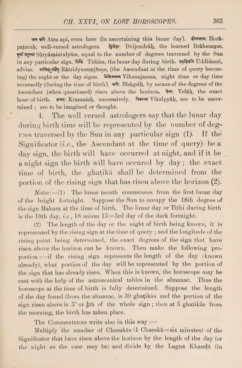 ^ sire Atra api, even here (in ascertaining this lunar day), Ilora- patavah, well-versed astrologers. Dvijendrah, the learned Brahmagas. Suryamsatulyam, equal to the number of degrees traversed by the Sun in any particular sign. faf^' Tithim, the lunar day during birth, Uddisanti, advise. Ratridyusamjnesu, (the Ascendant at the time of query becom¬ ing) the night or the day signs. Vilomajanma, night time or day time reversedly (during the time of birth). Bhagaih, by means of the degrees of the Ascendant (when questioned) risen above the horizon, *Nr: Velal), the exact hour of birth, swi: Kramasah, successively, Vikalpyah, are to be ascer¬ tained ; are to be imagined or thought. 4. The well versed astrologers say that the lunar day during birth time will be represented by the number of deg¬ rees traversed by the Sun in any particular sign (1). If the Significator (i.e., the Ascendant at the time of query) be a day sign, the birth will have occurred at night, and if it be . a night sign the birth will have occured by day ; the exact time of birth, the ghatika shall be determined from the portion of the rising sign that has risen above the horizon (2). Notes;—(1) The lunar month commences from the first lunar clay of the bright fortnight. Suppose the Sun to occupy the 18th degree of the sign Makara at the time of birth. The lunar day or Titlii during birth is the 18th day, i.e., 18 minus 15 = 3rd day of the dark fortnight. (2) The length of the day or the night of birth being known, it is represented by the rising sign at the time of query ; and the longitude of the rising point being determined, the exact degrees of the sign that have risen above the horizon can be known. Then make the following pro¬ portion :—if the rising sign represents the length of the day (known already), what portion of the day will be represented by the portion of the sign that has already risen. When this is known, the horoscope may be cast with the help of the astronomical tables in the almanac. Thus the horoscope at the time of birth is fully determined. Suppose the length of the day found (from the almanac, is 30 ghatikas and the portion of the sign risen above is 5° or Jth of the whole sign ; then at 5 ghatikas from the morning, the birth has taken place. The Commentators write also in this way :— Multiply the number of Chasakas (1 Chasaka = six minutes) of the Significator that have risen above the horizon by the length of the day (or the night as the case may be) and divide by the Lagna Khanda (in