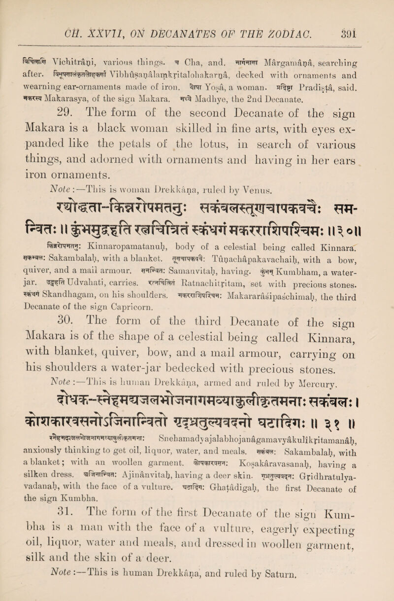 rRptmi ATichitrapi, various tilings. ^ Cha, and. wttot Margamana, searching after. A7ibhiisagalamkritalohakarQa, decked with ornaments and wearning ear-ornaments made of iron, S}rt Yosa, a woman. Pradista, said. Makarasya, of the sign Makara. ^ Madliye, the 2nd Decanate. 29. The form of the second Decanate of the sign Makara is a black woman skilled in fine arts, with eyes ex¬ panded like the petals of the lotus, in search of various things, and adorned with ornaments and having in her ears iron ornaments. Note :—This is woman Drekkana, ruled by Venus. fNrU 11 f JT^iTTrRTqR^: \\\°[\ Kinnaropamatanuh, body of a celestial being called Kinnara.' wm: Sakambalah, with a blanket, nwwft: Tupachapakavachaib., with a bow, quiver, and a mail armour, Samanvitah, having. f^Kumbham, a water- jar. ^mUdvahati, carries, Ratnachityitam, set with precious stones. Skandhagam, on his shoulders, Makararasipaschimah, the third Decanate of the sign Capricorn. 30. The form of the third Decanate of the sign Makara is of the shape of a celestial being called Kinnara, with blanket, quiver, bow, and a mail armour, carrying on his shoulders a water-jar bedecked with precious stones. Note :— This is human Drekkana, armed and ruled by Mercury. 'V \\ \\ I) Snehamadyajalabhojanagamavyakulikyitamanah, anxiously thinking to get oil, liquor, water, and meals, Sakambalah, with a blanket; with an woollen garment. Kosakaravasanah, having a silken dress. ^PhiP^ci: Ajinanvitah, having a deer skin. Gyidhratulya- vadanah, with the face of a vulture, Ghatadigah, the first Decanate of the sign Ivumbha. 31. The form of the first Decanate of the sign Kum¬ bha is a man with the face of a vulture, eagerly expecting oil, liquor, water and meals, and dressed in woollen garment, silk and the skin of a deer.